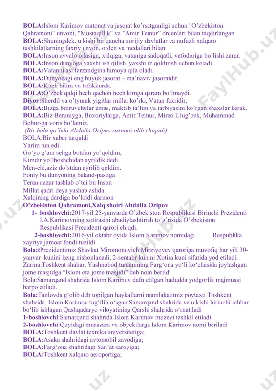 n qahramoni" unvoni, "mustaqillik" va ”amir temur” ordenlari bilan taqdirlangan. bola:shuningdek, u kishi bir qancha xorijiy davlatlar va nufuzli xalqaro tashkilotlarning faxriy unvon, orden va medallari bilan bola:inson avvalo oilasiga, xalqiga, vataniga sadoqatli, vafodoriga bo’lishi zarur. bola:inson dunyoga yaxshi ish qilish, yaxshi iz qoldirish uchun keladi. bola:vatanni asl farzandgina himoya qila oladi. bola:dunyodagi eng buyuk jasorat – ma’naviv jasoratdir. bola:kuch bilim va tafakkurda. bola:o’zbek qalqi hech qachon hech kimga qaram bo’lmaydi. diyor:sherdil va o’tyurak yigitlar millat ko’rki, vatan faxridir. bola:bizga bitiruvchular emas, maktab ta’lim va tarbiyasini ko’rgan shaxslar kerak. bola:biz beruniyga, buxoriylarga, amir temur, mirzo ulug’bek, muhammad bobur-ga voris bo’lamiz. (bir bola qo’lida abdulla oripov rasmini olib chiqadi) bola:bir xabar tarqaldi yarim tun edi. go’yo g’am seliga botdim yo’qoldim, kimdir yo’lboshchidan ayrildik dedi. men-chi,aziz do’stdan ayrilib qoldim. foniy bu dunyoning baland-pastiga teran nazar tashlab o’tdi bu inson millat qadri deya yashab aslida xalqining dardiga bo’loldi darmon o’zbekiston qahramoni,xalq shoiri abdulla …