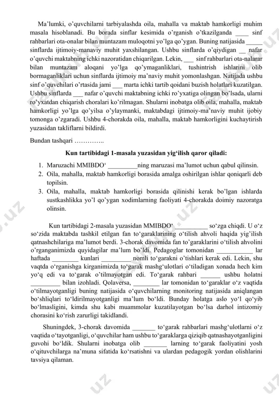 iya jarayoniga o’z hissasini qo’shganligini takidladi. qolaversa mahallamiz oqsoqollari _________ lar ham maktabga tashrif buyrishlarini, o’quvchilar bilan suhbatlashishlarini, ota-onalar yig’ilishlarida qatnashishlarini takidladi. ma’lumki, o’quvchilarni tarbiyalashda oila, mahalla va maktab hamkorligi muhim masala hisoblanadi. bu borada sinflar kesimida o’rganish o’tkazilganda ____ sinf rahbarlari ota-onalar bilan muntazam muloqotni yo’lga qo’ygan. buning natijasida _____ sinflarda ijtimoiy-manaviy muhit yaxshilangan. ushbu sinflarda o’qiydigan __ nafar o’quvchi maktabning ichki nazoratidan chiqarilgan. lekin, ___ sinf rahbarlari ota-nalarar bilan muntazam aloqani yo’lga qo’ymaganliklari, tushintrish ishlarini olib bormaganliklari uchun sinflarda ijtimoiy ma’naviy muhit yomonlashgan. natijada ushbu sinf o’quvchilari o’rtasida jami ___ marta ichki tartib qoidani buzish holatlari kuzatilgan. ushbu sinflarda ___ nafar o’quvchi maktabning ichki ro’yxatiga olingan bo’lsada, ularni ro’yxatdan chiqarish choralari ko’rilmagan. shularni inobatga olib oila, mahalla, maktab hamkorligi yo’lga qo’yilsa o’ylaymanki, maktabdagi ijtimoiy-ma’naviy muhit ijobiy tomonga o’zgaradi. ushbu 4-chorakda oila, mahalla, maktab hamkorligini kuchaytirish yuzasidan takliflarni bildirdi. bundan tashqari ………….. kun tartibidagi 1-masala yuzasidan yig‘ilish qaror qiladi: …
