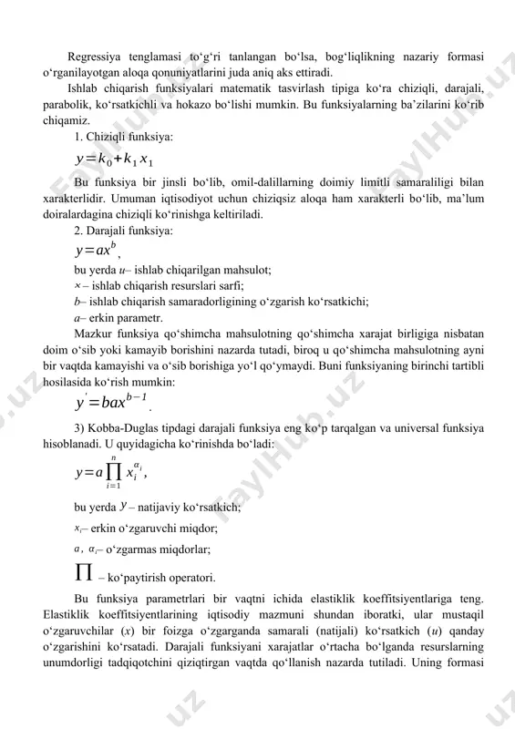 tadi. empirik bog‘liqlikdan nazariy funksiyaga о‘tish eng kichik kvadratlar usuli yordamida amalga oshiriladi. uning mohiyati shunday parametrlarni topishdan iboratdirki, unda funksiyaning hisoblangan qiymatlari bilan uning haqiqiy qiymatlari о‘rtasidagi farq kvadratlari yig‘indisi eng minimal bо‘lib, quyidagicha ifodalanadi: regressiya tenglamasi tо‘g‘ri tanlangan bо‘lsa, bog‘liqlikning nazariy formasi о‘rganilayotgan aloqa qonuniyatlarini juda aniq aks ettiradi. ishlab chiqarish funksiyalari matematik tasvirlash tipiga kо‘ra chiziqli, darajali, parabolik, kо‘rsatkichli va hokazo bо‘lishi mumkin. bu funksiyalarning ba’zilarini kо‘rib chiqamiz. 1. chiziqli funksiya: bu funksiya bir jinsli bо‘lib, omil-dalillarning doimiy limitli samaraliligi bilan xarakterlidir. umuman iqtisodiyot uchun chiziqsiz aloqa ham xarakterli bо‘lib, ma’lum doiralardagina chiziqli kо‘rinishga keltiriladi. 2. darajali funksiya: , bu yerda u– ishlab chiqarilgan mahsulot; – ishlab chiqarish resurslari sarfi; b– ishlab chiqarish samaradorligining о‘zgarish kо‘rsatkichi; a– erkin parametr. mazkur funksiya qо‘shimcha mahsulotning qо‘shimcha xarajat birligiga nisbatan doim о‘sib yoki kamayib borishini nazarda tutadi, biroq u qо‘shimcha mahsulotning ayni bir vaqtda kamayishi va о‘sib borishiga yо‘l qо‘ymaydi. …