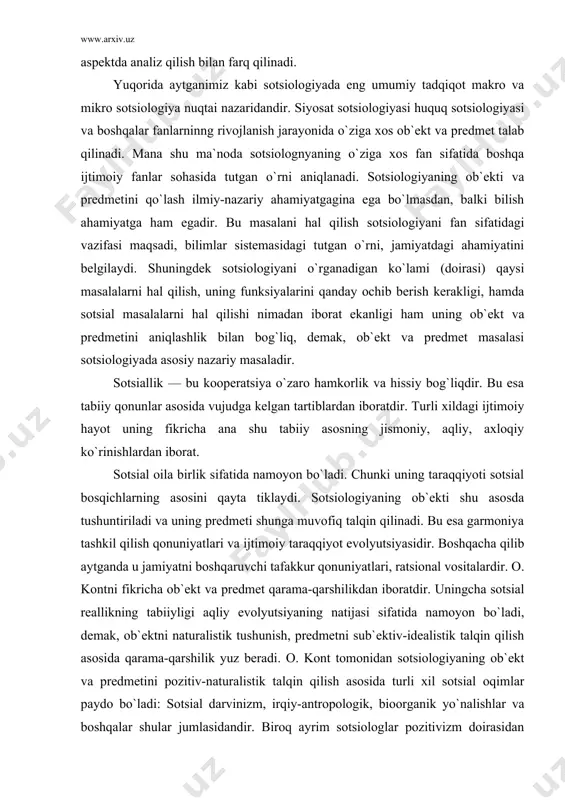 iy, axloqiy ko`rinishlardan iborat. sotsial oila birlik sifatida namoyon bo`ladi. chunki uning taraqqiyoti sotsial bosqichlarning asosini qayta tiklaydi. sotsiologiyaning ob`ekti shu asosda tushuntiriladi va uning predmeti shunga muvofiq talqin qilinadi. bu esa garmoniya tashkil qilish qonuniyatlari va ijtimoiy taraqqiyot evolyutsiyasidir. boshqacha qilib aytganda u jamiyatni boshqaruvchi tafakkur qonuniyatlari, ratsional vositalardir. o. kontni fikricha ob`ekt va predmet qarama-qarshilikdan iboratdir. uningcha sotsial reallikning tabiiyligi aqliy evolyutsiyaning natijasi sifatida namoyon bo`ladi, demak, ob`ektni naturalistik tushunish, predmetni sub`ektiv-idealistik talqin qilish asosida qarama-qarshilik yuz beradi. o. kont tomonidan sotsiologiyaning ob`ekt va predmetini pozitiv-naturalistik talqin qilish asosida turli xil sotsial oqimlar paydo bo`ladi: sotsial darvinizm, irqiy-antropologik, bioorganik yo`nalishlar va boshqalar shular jumlasidandir. biroq ayrim sotsiologlar pozitivizm doirasidan chiqishga harakat qildilar. bulardan biri e. dyurkgeym (fransuz sotsiologi) sotsiologiyani biologik va psixologik tomonlardan farq, qiladigan o`ziga hos tomonini topishga harakat qiladi. «dastavval har bir sotsial jarayonki muhim ichki sotsial tuzilishini tashkil etadigan muhitni topish kerak» deydi u. sotsiologiya …
