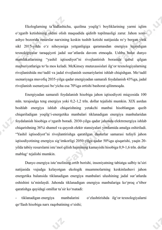 bozorida resurslar narxining keskin tushib ketishi natijasida ro‘y bergan yirik sikl 2015-yilda o‘z nihoyasiga yetganligiga qaramasdan energiya tejaydigan texnologiyalar taraqqiyoti jadal sur’atlarda davom etmoqda. ushbu holat dunyo mamlakatlarining “yashil iqtisodiyot”ni rivojlantirish borasida qabul qilgan majburiyatlariga to‘la mos keladi. mckinsey mutaxassislari ilg‘or texnologiyalarning rivojlanishida mo‘tadil va jadal rivojlanish ssenariylarini ishlab chiqishgan. mo‘tadil ssenariyaga muvofiq 2035-yilga qadar energiyadan samarali foydalanish 43%ga, jadal rivojlanish ssenariyasi bo‘yicha esa 70%ga ortishi bashorat qilinmoqda. energiyadan samarali foydalanish hisobiga jahon iqtisodiyoti miqyosida 100 mln. terajoulga teng energiya yoki 0,2-1,2 trln. dollar tejalishi mumkin. xix asrdan boshlab energiya ishlab chiqarishning yetakchi manbai hisoblangan qazib chiqariladigan yoqilg‘i-energetika manbalari tiklanadigan energiya manbalaridan foydalanish hisobiga o‘zgarib boradi. 2030-yilga qadar jahonda elektrenergiya ishlab chiqarishning 36%i shamol va quyosh elektr stansiyalari yordamida amalga oshiriladi. “yashil iqtisodiyot”ni rivojlantirishga qaratilgan dasturlar samarasi tufayli jahon iqtisodiyotining energiya sig‘imkorligi 2050-yilga qadar 50%ga qisqarishi, yaqin 20- yilda tabiiy resurslarni iste’mol qilish hajmining kamayishi hisobiga 0,9-1,6 trln. dollar mablag‘ …