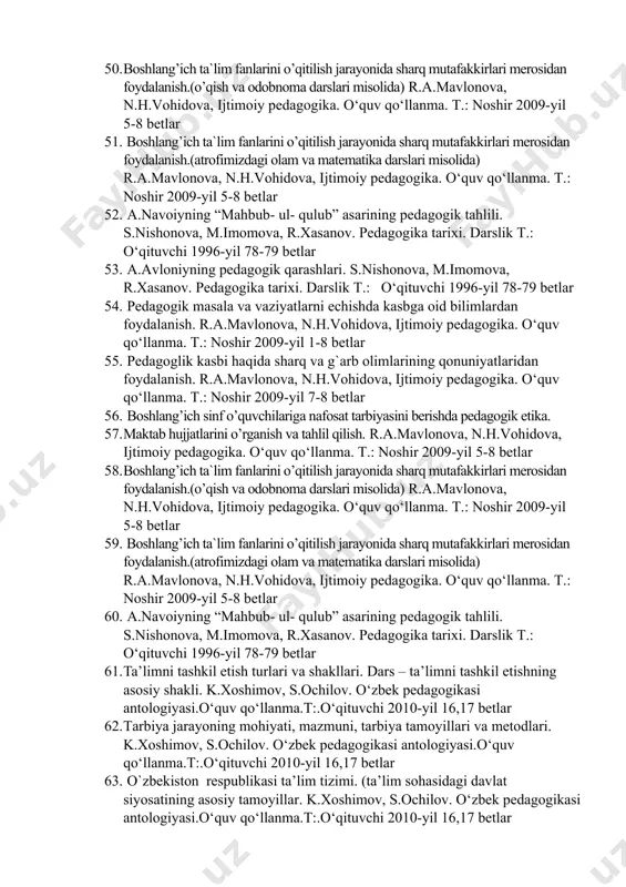 ) r.a.mavlonova, n.h.vohidova, ijtimoiy pedagogika. o‘quv qo‘llanma. t.: noshir 2009-yil 5-8 betlar 51. boshlang’ich ta`lim fanlarini o’qitilish jarayonida sharq mutafakkirlari merosidan foydalanish.(atrofimizdagi olam va matematika darslari misolida) r.a.mavlonova, n.h.vohidova, ijtimoiy pedagogika. o‘quv qo‘llanma. t.: noshir 2009-yil 5-8 betlar 52. a.navoiyning “mahbub- ul- qulub” asarining pedagogik tahlili. s.nishonova, m.imomova, r.xasanov. pedagogika tarixi. darslik t.: o‘qituvchi 1996-yil 78-79 betlar 53. a.avloniyning pedagogik qarashlari. s.nishonova, m.imomova, r.xasanov. pedagogika tarixi. darslik t.: o‘qituvchi 1996-yil 78-79 betlar 54. pedagogik masala va vaziyatlarni echishda kasbga oid bilimlardan foydalanish. r.a.mavlonova, n.h.vohidova, ijtimoiy pedagogika. o‘quv qo‘llanma. t.: noshir 2009-yil 1-8 betlar 55. pedagoglik kasbi haqida sharq va g`arb olimlarining qonuniyatlaridan foydalanish. r.a.mavlonova, n.h.vohidova, ijtimoiy pedagogika. o‘quv qo‘llanma. t.: noshir 2009-yil 7-8 betlar 56. boshlang’ich sinf o’quvchilariga nafosat tarbiyasini berishda pedagogik etika. 57. maktab hujjatlarini o’rganish va tahlil qilish. r.a.mavlonova, n.h.vohidova, ijtimoiy pedagogika. o‘quv qo‘llanma. t.: noshir 2009-yil 5-8 betlar 58. boshlang’ich ta`lim fanlarini o’qitilish jarayonida sharq mutafakkirlari merosidan …