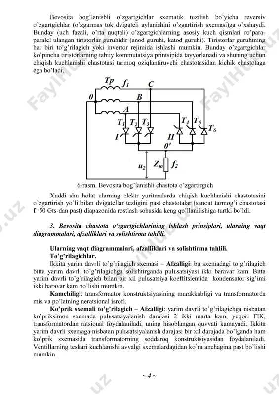 in. bunday o’zgartgichlar ko’pincha tiristorlarning tabiiy kommutatsiya printsipida tayyorlanadi va shuning uchun chiqish kuchlanishi chastotasi tarmoq oziqlantiruvchi chastotasidan kichik chastotaga ega bo’ladi. 6-rasm. bevosita bog’lanishli chastota o’zgartirgich xuddi shu holat ularning elektr yuritmalarda chiqish kuchlanishi chastotasini o’zgartirish yo’li bilan dvigatellar tezligini past chastotalar (sanoat tarmog’i chastotasi f=50 gts-dan past) diapazonida rostlash sohasida keng qo’llanilishiga turtki bo’ldi. 3. bevosita chastota o‘zgartgichlarining ishlash prinsiplari, ularning vaqt diagrammalari, afzalliklari va solishtirma tahlili. ularning vaqt diagrammalari, afzalliklari va solishtirma tahlili. to’g’rilagichlar. ikkita yarim davrli to’g’rilagich sxemasi – afzalligi: bu sxemadagi to’g’rilagich bitta yarim davrli to’g’rilagichga solishtirganda pulsatsiyasi ikki baravar kam. bitta yarim davrli to’g’rilagich bilan bir xil pulsatsiya koeffitsientida kondensator sig’imi ikki baravar kam bo’lishi mumkin. kamchiligi: transformator konstruktsiyasining murakkabligi va transformatorda mis va po’latning neratsional isrofi. ko’prik sxemali to’g’rilagich – afzalligi: yarim davrli to’g’rilagichga nisbatan ko’priksimon sxemada pulsatsiyalanish darajasi 2 ikki marta kam, yuqori fik, transformatordan ratsional foydalaniladi, uning hisoblangan quvvati kamayadi. ikkita …