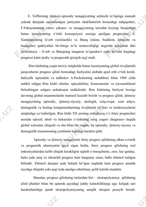t qildi. iqtisodiy va ijtimoiy taraqqiyotni ilmiy prognoz qilishning ulkan evristik va prognostik ahamiyatini qayd etgan holda, ilmiy prognoz qilishning real imkoniyatlaridan kelib chiqish kerakligini uqtirib o‘tmoqchimiz, zero, har qanday, hatto juda aniq va ishonchli prognoz ham haqqoniy emas, balki ehtimol tutilgan bilimdir. ehtimol darajasi juda baland bo‘lgan taqdirda ham prognoz amalda ruyobga chiqishi yoki qog‘ozda amalga oshirilmay qolib ketishi mumkin. masalan, prognoz qilishning turlaridan biri – ekstrapolyatsiya qilishning afzal jihatlari bilan bir qatorda quyidagi jiddiy kamchiliklarga ega: kelajak sari harakatlanishga qarab ekstrapolyatsiyaning aniqlik darajasi pasayib boradi. binobarin, o‘tmish va kelajak o‘rtasida analogiya o‘tkazishning prognostik qimmati juda kam, zero, kelajakning asosiy jihatlarini o‘tmishni takrorlash bilan bog‘lash mumkin emas. buni yaxshi tushungan gegel shunday deb yozgan edi: «hukmdorlar, davlat arboblari va xalqlarga tarix tajribasidan ibrat olishni maslahat beradilar. ammo tajriba va tarix xalqlar va hukumatlar tarixdan hech narsani o‘rganmaganliklarini ko‘rsatadi. har bir davrda shunday alohida shart-sharoitlar vujudga keladi, har bir davr …