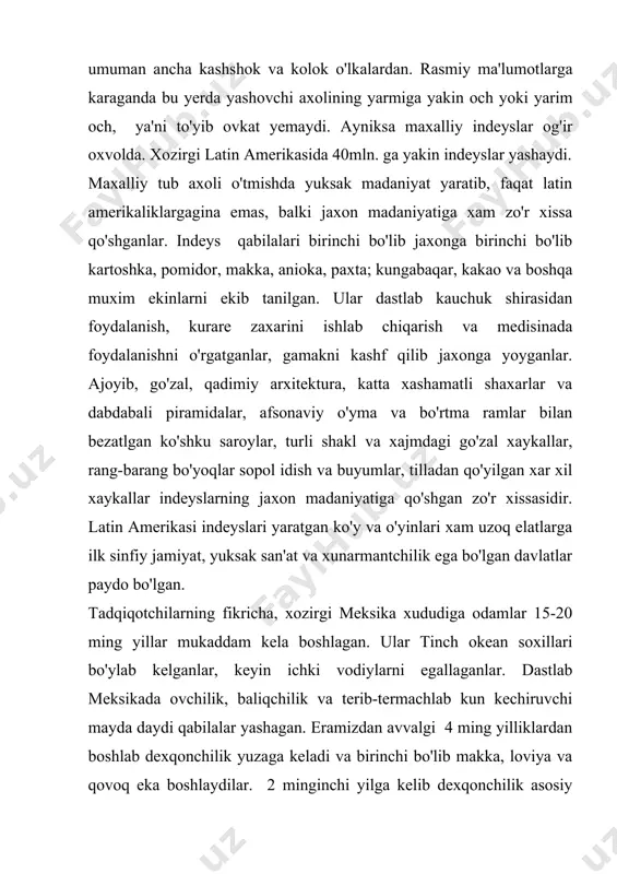 latlarga o'z ta'sirini o'tkazib kelganlar. 9-10 asrlarga kelib mazkur madaniyatlar asta-sekin inqirozga uchrab, mexiko vodiysida yangi elatlar tenochka yoki astek qabilalari paydo bo'la boshlaydi. ular 14 asr boshlarida shimoliy - g'arbiy rayonlardan bostirib kirib, qadimiy madaniyat markazlarini egallab, o'z tillarini saqlab qolganlar. asteklar qudratli davlat birikmasiga asos solgan va eski madaniy an'analarni davom qildirganlar. ular kuchli qo'shinga ega bo'lgan va qisqa muddat ichida qo'shni qabilalarni bo'ysundirib, soliq to'lashga majbur qilgan. asteklar o'ziga xos sug'orish va meliorasiya sistemasiga asoslangan dexqonchilik xo'jalikgini yaratganlar, loviya, pamidor, batata (shirin kartoshka), kakao, tamaki va paxta ekkanlar. yer o'g'itlangan yo'nilgan yog'och bilan ishlov berib ekilgan. maxsus qamishdan sol yasab, ustiga tuproq to'kib suzadigan orolchalarda dexkonchilik qilganlar. paxta va agava tolasidan ip yigirib turli mato to'qiganlar. uy xayvonlaridan it va kurka saqlaganlar. bug'i, quyon, yovvoyi qushlarni o'q-yoy, nayza , tuzoq bilan ov qilganlar, ko'l va daryolarda baliq tutganlar. mis va toshdan bolta, nayza uchi va pichoqlar, naqsh …