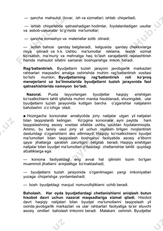 qancha xomashyo va materiallar sotib olinadi; — sotish bahosi qanday belgilanadi, kelgusida qanday cheklovlarga rioya qilinadi va h.k. ushbu ma’lumotlar reklama. texnik xizmat ko’rsatish, ma’muriy va mehnatga haq to’lash xarajatlarini rejalashtirish hamda mahsulot sifatini samarali boshqarishga imkon beradi. rag‘batlantirish. byudjetlarni tuzish jarayoni javobgarlik markazlari rahbarlari maqsadini amalga oshirishda muhim rag‘batlantirish vositasi bo’lishi mumkin. byudjetlarning rag‘batlantirish roli ko‘proq menejerlarni uz bo’linmalarida byudjetlarni tuzish jarayonida faol qatnashishlarida namoyon bo‘ladi. nazorat. puxta tayyorlangan byudjetlar haqiqiy erishilgan ko‘rsatkichlarni tahlil qilishda muhim manba hisoblanadi, shuningdek, ular byudjetlarni tuzish jarayonida kutilgan barcha o’zgarishlar natijalarini baholashni o‘z ichiga oladi. ■ hozirgacha korxonalar amaliyotida joriy natijalar utgan yil natijalari bilan taqqoslanib kelingan. ko‘pgina korxonalar ayni paytda ham taqqoslashning asosiy vositasi sifatida ushbu usuldan foydalanmoqda. ammo, bu tarixiy usul joriy yil uchun rejalash- tirilgan rivojlantirish dasturidagi o‘zgarishlarni aks ettirmaydi. haqiqiy ko‘rsatkichlarni byudjet ma’lumotlari bilan taqqoslash boshqaruv faoliyatida asosiy e’tiborni qaysi jihatlarga qaratish zarurligini belgilab beradi. haqiqiy erishilgan natijalar bilan …