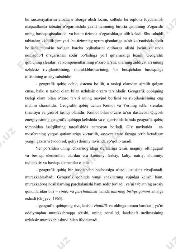 t bilan o‘zaro ta’sir dastavbal quyosh energiyasining geografik qobiqqa kelishida va o‘zgarishida hamda geografik qobiq tomonidan issiqlikning tarqalishida namoyon bo‘ladi. o‘z navbatida at​mosferaning yuqori qatlamlariga ko‘tarilib, sayyoralararo fazoga o‘tib ketadigan yengil gazlarni (vodorod, geliy) doimiy ravishda yo‘qotib turadi. yer po‘stidan uning ichkarirog‘idagi sferalariga temir, magniy, oltingugurt va boshqa elementlar, ulardan esa kremniy, kalsiy, kaliy, natriy, aluminiy, radioaktiv va boshqa elementlar o‘tadi. - geografik qobiq bir bosqichdan boshqasiga o‘tadi, uzluksiz rivojlanadi, mu​rakkablashadi. geografik qobiqda yangi shakllarnng vujudga kelishi ham, murak​kabroq hosilalarning parchalanishi ham sodir bo‘ladi, ya’ni tabiatning asosiy qonun​laridan biri – sintez va parchalanish hamda ularning birligi qonuni amalga oshadi (go​jyev, 1963). - geografik qobiqning rivojlanishi ritmlilik va oldinga tomon harakati, ya’ni oddiyroqdan murakkabroqqa o‘tishi, uning zonalligi, landshaft tuzilmasining uzluksiz mu​rakkablashuvi bilan ifodalanadi. - geografik qobiq va uning qismlarining rivojlanishi “rivojlanishning getero-xronlik qonuni”ga (kalesnik,1970) bo‘ysunadi. bu qonun geografik qobiq tabiati rivo​jlanishinig turli joyda ayni bir paytda sodir bo‘lmasligida namoyon bo‘ladi. masalan, …