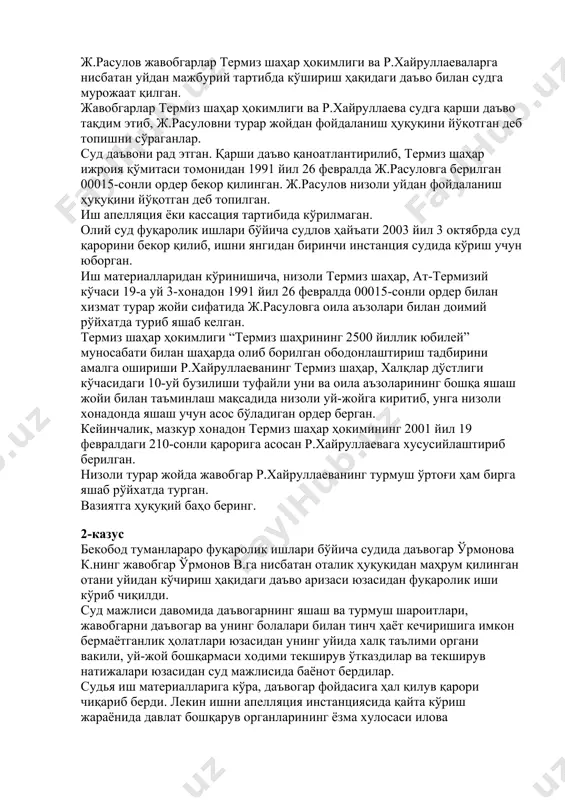 йўқотган деб топилган. иш апелляция ёки кассация тартибида кўрилмаган. олий суд фуқаролик ишлари бўйича судлов ҳайъати 2003 йил 3 октябрда суд қарорини бекор қилиб, ишни янгидан биринчи инстанция судида кўриш учун юборган. иш материалларидан кўринишича, низоли термиз шаҳар, ат-термизий кўчаси 19-а уй 3-хонадон 1991 йил 26 февралда 00015-сонли ордер билан хизмат турар жойи сифатида ж.расуловга оила аъзолари билан доимий рўйхатда туриб яшаб келган. термиз шаҳар ҳокимлиги “термиз шаҳрининг 2500 йиллик юбилей” муносабати билан шаҳарда олиб борилган ободонлаштириш тадбирини амалга ошириши р.хайруллаеванинг термиз шаҳар, халқлар дўстлиги кўчасидаги 10-уй бузилиши туфайли уни ва оила аъзоларининг бошқа яшаш жойи билан таъминлаш мақсадида низоли уй-жойга киритиб, унга низоли хонадонда яшаш учун асос бўладиган ордер берган. кейинчалик, мазкур хонадон термиз шаҳар ҳокимининг 2001 йил 19 февралдаги 210-сонли қарорига асосан р.хайруллаевага хусусийлаштириб берилган. низоли турар жойда жавобгар р.хайруллаеванинг турмуш ўртоғи ҳам бирга яшаб рўйхатда турган. вазиятга ҳуқуқий баҳо беринг. 2-казус бекобод туманлараро фуқаролик ишлари бўйича судида …