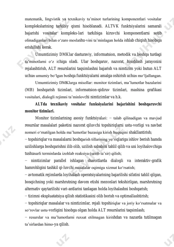 sh va informatsion resurslarini birlashtirib nimtizim yoki butun tizimlarning lokal hisoblash tarmoqlarini tashkil qilishi mumkin. dasturaviy informatsion, metodik, matematik, lingvistik va texnikaviy ta’minot turlarining komponentlari vositalar komplekslarining tarkibiy qismi hisoblanadi. altvk funktsiyalarini samarali bajarishi vositalar kompleks-lari tarkibiga kiruvchi komponentlarni sotib olinadiganlari bilan o‘zaro moslashu-vini ta’minlagan holda ishlab chiqish hisobiga erishilishi kerak. umumtizimiy dmklar dasturaviy, informatsion, metodik va boshqa turdagi ta’minotlarni o‘z ichiga oladi. ular boshqaruv, nazorat, hisoblash jarayonini rejalashtirish, alt resurslarini taqsimlashni bajarish va nimtizim yoki butun alt uchun umumiy bo‘lgan boshqa funktsiyalarni amalga oshirish uchun mo‘ljallangan. umumtizimiy dmklarga misollar: monitor tizimlari, ma’lumotlar bazalarini (mb) boshqarish tizimlari, informatsion-qidiruv tizimlari, mashina grafikasi vositalari, dialogli rejimni ta’minlovchi nimtizimlar va h.k. altda texnikaviy vositalar funksiyalarini bajarishini boshqaruvchi monitor tizimlari. monitor tizimlarining asosiy funktsiyalari: − talab qilinadigan va mavjud resurslar masalalari paketini nazorat qiluvchi topshiriqlarni ustu-vorligi va navbat nomeri o‘rnatilgan holda ma’lumotlar bazasiga kirish huquqini shakllantirish; − topshiriqlar va masalalarni boshqarish tillarining yo‘riqlariga ishlov …