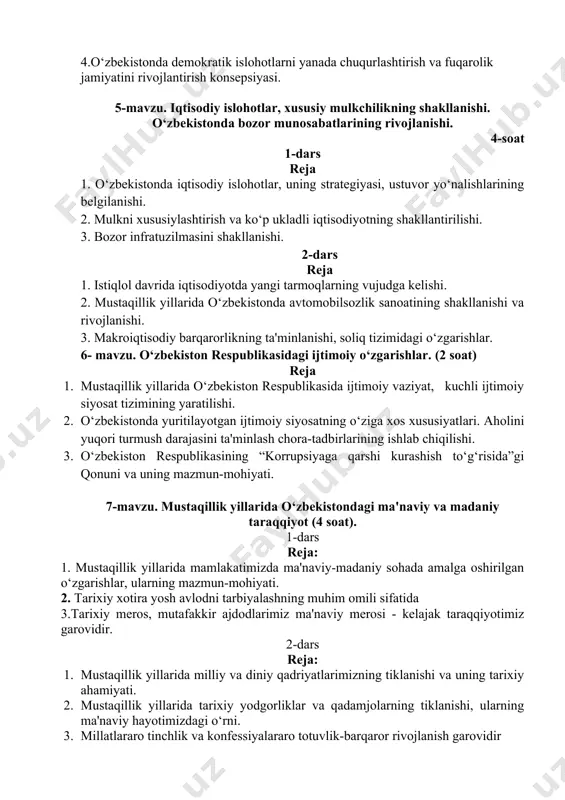 a bozor munosabatlarining rivojlanishi. 4-soat 1-dars reja 1. o‘zbekistonda iqtisodiy islohotlar, uning strategiyasi, ustuvor yo‘nalishlarining belgilanishi. 2. mulkni xususiylashtirish va ko‘p ukladli iqtisodiyotning shakllantirilishi. 3. bozor infratuzilmasini shakllanishi. 2-dars reja 1. istiqlol davrida iqtisodiyotda yangi tarmoqlarning vujudga kelishi. 2. mustaqillik yillarida o‘zbekistonda avtomobilsozlik sanoatining shakllanishi va rivojlanishi. 3. makroiqtisodiy barqarorlikning ta'minlanishi, soliq tizimidagi o‘zgarishlar. 6- mavzu. o‘zbekiston respublikasidagi ijtimoiy o‘zgarishlar. (2 soat) reja 1. mustaqillik yillarida o‘zbekiston respublikasida ijtimoiy vaziyat, kuchli ijtimoiy siyosat tizimining yaratilishi. 2. o‘zbekistonda yuritilayotgan ijtimoiy siyosatning o‘ziga xos xususiyatlari. aholini yuqori turmush darajasini ta'minlash chora-tadbirlarining ishlab chiqilishi. 3. o‘zbekiston respublikasining “korrupsiyaga qarshi kurashish to‘g‘risida”gi qonuni va uning mazmun-mohiyati. 7-mavzu. mustaqillik yillarida o‘zbekistondagi ma'naviy va madaniy taraqqiyot (4 soat). 1-dars reja: 1. mustaqillik yillarida mamlakatimizda ma'naviy-madaniy sohada amalga oshirilgan o‘zgarishlar, ularning mazmun-mohiyati. 2. tarixiy xotira yosh avlodni tarbiyalashning muhim omili sifatida 3.tarixiy meros, mutafakkir ajdodlarimiz ma'naviy merosi - kelajak taraqqiyotimiz garovidir. 2-dars reja: 1. mustaqillik yillarida milliy …