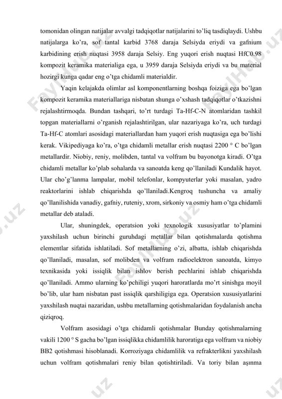 erak. vikipediyaga ko’ra, o’tga chidamli metallar erish nuqtasi 2200 ° c bo’lgan metallardir. niobiy, reniy, molibden, tantal va volfram bu bayonotga kiradi. o’tga chidamli metallar ko’plab sohalarda va sanoatda keng qo’llaniladi kundalik hayot. ular cho’g’lanma lampalar, mobil telefonlar, kompyuterlar yoki masalan, yadro reaktorlarini ishlab chiqarishda qo’llaniladi.kengroq tushuncha va amaliy qo’llanilishida vanadiy, gafniy, ruteniy, xrom, sirkoniy va osmiy ham o’tga chidamli metallar deb ataladi. ular, shuningdek, operatsion yoki texnologik xususiyatlar to’plamini yaxshilash uchun birinchi guruhdagi metallar bilan qotishmalarda qotishma elementlar sifatida ishlatiladi. sof metallarning o’zi, albatta, ishlab chiqarishda qo’llaniladi, masalan, sof molibden va volfram radioelektron sanoatda, kimyo texnikasida yoki issiqlik bilan ishlov berish pechlarini ishlab chiqarishda qo’llaniladi. ammo ularning ko’pchiligi yuqori haroratlarda mo’rt sinishga moyil bo’lib, ular ham nisbatan past issiqlik qarshiligiga ega. operatsion xususiyatlarini yaxshilash nuqtai nazaridan, ushbu metallarning qotishmalaridan foydalanish ancha qiziqroq. volfram asosidagi o’tga chidamli qotishmalar bunday qotishmalarning vakili 1200 ° s gacha bo’lgan issiqlikka chidamlilik haroratiga ega …
