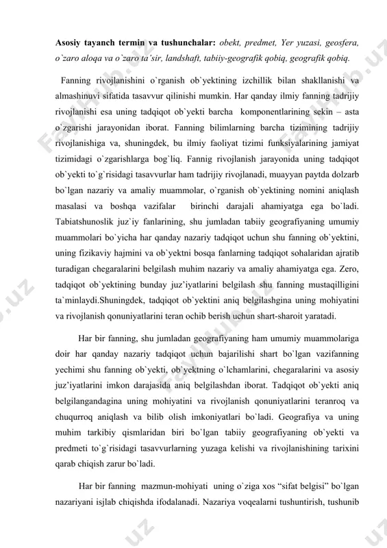 uchun bajarilishi shart bo`lgan vazifanning yechimi shu fanning ob`yekti, ob`yektning o`lchamlarini, chegaralarini va asosiy juz’iyatlarini imkon darajasida aniq belgilashdan iborat. tadqiqot ob`yekti aniq belgilangandagina uning mohiyatini va rivojlanish qonuniyatlarini teranroq va chuqurroq aniqlash va bilib olish imkoniyatlari bo`ladi. geografiya va uning muhim tarkibiy qismlaridan biri bo`lgan tabiiy geografiyaning ob`yekti va predmeti to`g`risidagi tasavvurlarning yuzaga kelishi va rivojlanishining tarixini qarab chiqish zarur bo`ladi. har bir fanning mazmun-mohiyati uning o`ziga xos “sifat belgisi” bo`lgan nazariyani isjlab chiqishda ifodalanadi. nazariya voqealarni tushuntirish, tushunib yetish, tasvirlash va talqin qilish uchun foydalaniladigan asosiy dalillarning tizimini belgilaydi. nazariya orqali son-sanoqsiz faktlar “elanadi” va saralanadi.fanning pirovard maqsadi - ham tabiiy, ham ijtimoiy – iqtisodiy jarayonlarni oqilona boshqarish yo`llari va usullarinin ishlab chiqish va asoslashdir.fanning hozirgi metodologiyasida tadqiqotning bir-biridan mazmuni va mohiyatiga ko`ra “ob`yekt (lot. objectum – narsa, hodisa, predmet)” va “predmet (rus. predmet narsa)” tushunchalarini farqlay bilish lozim ekanligi ko`rsatiladi. “ob`yekt” va “predmet” tushunchalari lo`g`aviy jihatdan bir …