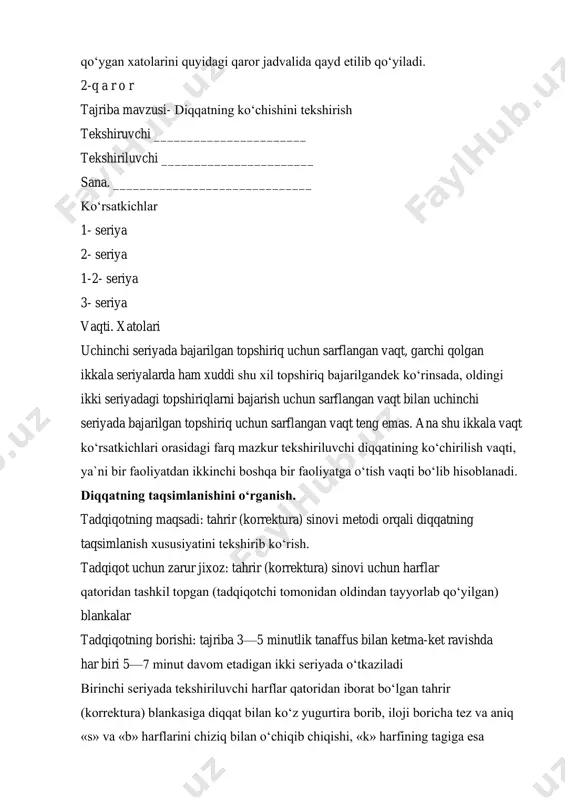 pshiriqni bajarish uchun tekshiriluvchi qilgan vaqt va yo‘l qo‘ygan xatolarini quyidagi qaror jadvalida qayd etilib qo‘yiladi. 2-q a r o r tajriba mavzusi- diqqatning ko‘chishini tekshirish tekshiruvchi _______________________ tekshiriluvchi _______________________ sana. ______________________________ ko‘rsatkichlar 1- seriya 2- seriya 1-2- seriya 3- seriya vaqti. xatolari uchinchi seriyada bajarilgan topshiriq uchun sarflangan vaqt, garchi qolgan ikkala seriyalarda ham xuddi shu xil topshiriq bajarilgandek ko‘rinsada, oldingi ikki seriyadagi topshiriqlarni bajarish uchun sarflangan vaqt bilan uchinchi seriyada bajarilgan topshiriq uchun sarflangan vaqt teng emas. ana shu ikkala vaqt ko‘rsatkichlari orasidagi farq mazkur tekshiriluvchi diqqatining ko‘chirilish vaqti, ya`ni bir faoliyatdan ikkinchi boshqa bir faoliyatga o‘tish vaqti bo‘lib hisoblanadi. diqqatning taqsimlanishini o‘rganish. tadqiqotning maqsadi: tahrir (korrektura) sinovi metodi orqali diqqatning taqsimlanish xususiyatini tekshirib ko‘rish. tadqiqot uchun zarur jixoz: tahrir (korrektura) sinovi uchun harflar qatoridan tashkil topgan (tadqiqotchi tomonidan oldindan tayyorlab qo‘yilgan) blankalar tadqiqotning borishi: tajriba 3—5 minutlik tanaffus bilan ketma-ket ravishda har biri 5—7 minut davom etadigan …