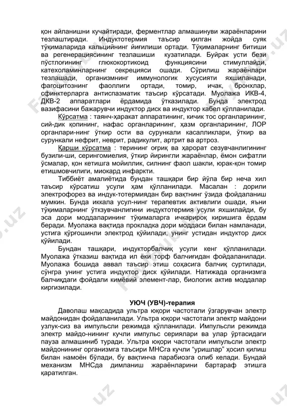 р ва сурункали нефрит, неврит, радикулит, артрит ва артроз. қарши кўрсатма : терининг оғриқ ва ҳарорат сезувчанлигининг бузили-ши, серингомиелия, ўткир йирингли жараёнлар, ёмон сифатли ўсмалар, қон кетишга мойиллик, силнинг фаол шакли, юрак-қон томир етишмовчилиги, миокард инфаркти. тиббиёт амалиётида бундан ташқари бир йўла бир неча хил таъсир кўрсатиш усули ҳам қўлланилади. масалан : дорили электрофорез ва индук-тотермиядан бир вақтнинг ўзида фойдаланиш мумкин. бунда иккала усул-нинг терапевтик активлиги ошади, яъни тўқималарнинг ўткзувчанлигини индуктотермия усули яхшилайди, бу эса дори моддаларининг тўқималарга ичкарироқ киришига ёрдам беради. муолажа вақтида прокладка дори моддаси билан намланади, устига қўрғошинли электрод қўйилади, унинг устидан индуктор диск қўйилади. бундан ташқари, индукторбалчиқ усули кенг қўлланилади. муолажа ўтказиш вақтида ил ёки торф балчиғидан фойдаланилади. муолажа бошида аввал таъсир этиш соҳасига балчиқ суртилади, сўнгра унинг устига индуктор диск қўйилади. натижада организмга балчиқдаги фойдали кимёвий элемент-лар, биологик актив моддалар киргизилади. уюч (увч)-терапия даволаш мақсадида ультра юқори частотали ўзгарувчан электр майдонидан фойдаланилади. ультра юқори частотали …