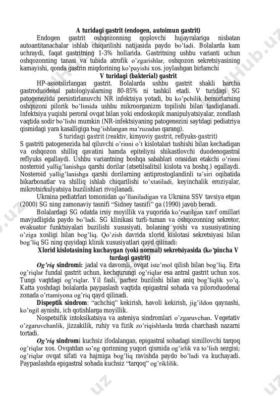 arsiz holati • gormonal disfunktsiyalar sgning endogen omillari: • hp-infektsiya • safroning oshqozonga reflyuksi • endokrin izdan chiqishlar yuqori samarali terapevtik texnologiyalar, endoskopiya, oshqozon shilliq qavatini morfologik tekshiruv, ba’zi biokimyoviy va bakteriologik uslublarning rivojlanishi gastritni quyidagi mustaqil turlarga ajratish imqonini berdi (sidney tasnifi): a turidagi gastrit (endogen, autoimun gastrit) endogen gastrit oshqozonning qoplovchi hujayralariga nisbatan autoantitanachalar ishlab chiqarilishi natijasida paydo bo’ladi. bolalarda kam uchraydi, faqat gastritning 1-3% hollarida. gastritning ushbu varianti uchun oshqozonning tanasi va tubida atrofik o’zgarishlar, oshqozon sekretsiyasining kamayishi, qonda gastrin miqdorining ko’payishi xos. joylashgan birlamchi v turidagi (bakterial) gastrit hp-assotsiirlangan gastrit. bolalarda ushbu gastrit shakli barcha gastroduodenal patologiyalarning 80-85% ni tashkil etadi. v turidagi sg patogenezida persistirlanuvchi nr infektsiya yotadi, bu ko’pchilik bemorlarning oshqozoni pilorik bo’limida ushbu mikroorganizm topilishi bilan tasdiqlanadi. infektsiya yuqishi peroral ovqat bilan yoki endoskopik manipulyatsiyalar, zondlash vaqtida sodir bo’lishi mumkin (nr-infektsiyaning patogenezini saytdagi pediatriya qismidagi yara kasalligiga bag’ishlangan ma’ruzadan qarang). s turidagi gastrit …