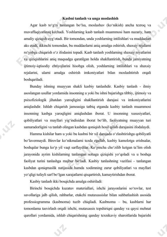 i va u boshqa faoliyat turini tanlashga majbur bo‘ladi. kasbiy tanlashning vazifasi - tanlangan kasbdan qoniqmaslik natijasida hamda xodimning zarur qobiliyatlari va mayllari yo‘qligi tufayli sarf bo‘lgan xarajatlarni qisqartirish, kamaytirishdan iborat. kasbiy tanlash ikki bosqichda amalga oshiriladi: birinchi bosqichda kuzatuv materiallari, ishchi jarayonlarini so‘rovlar, test savollariga jalb qilish, rahbarlar, etakchi mutaxassislar bilan suhbatlashish asosida professiogramma (kasbnoma) tuzib chiqiladi. kasbnoma – bu, kasblarni har tomonlama tasvirlash orqali ishchi, mutaxassis topshiriqni qanday va qaysi mehnat qurollari yordamida, ishlab chiqarishning qanday texnikaviy sharoitlarida bajarishi lozimligi haqida tasavvur beradi. unga ijrochi javob berishi lozim bo‘lgan talablar ham kiradi. kasbnoma ishlab chiqarish - texnikaviy, iqtisodiy, gigienik, tibbiy, ijtimoiy, pedagogik va psixofiziologik tavsiflarni o‘z ichiga oladi. ikkinchi bosqichda korxonaga ishga kirayotgan yoshning tibbiy dalillar, mayllar, ijtimoiy, ruhiy va fiziologik xususiyatlari o‘rganiladi. shular asosida shaxsiy xarita tuzib chiqiladi, unda insonga ijtimoiy jihatdan baho beriladi (ongliligi, kasbiy faoliyatining sabablari, kasbiy qiziqishlari, fikr doirasining kengligi, ishlab chiqarish faoliyatidan qoniqish …