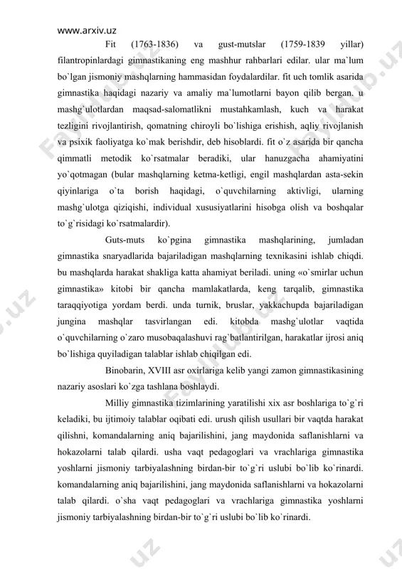 36) va gust-mutslar (1759-1839 yillar) filantropinlardagi gimnastikaning eng mashhur rahbarlari edilar. ular ma`lum bo`lgan jismoniy mashqlarning hammasidan foydalardilar. fit uch tomlik asarida gimnastika haqidagi nazariy va amaliy ma`lumotlarni bayon qilib bergan. u mashg`ulotlardan maqsad-salomatlikni mustahkamlash, kuch va harakat tezligini rivojlantirish, qomatning chiroyli bo`lishiga erishish, aqliy rivojlanish va psixik faoliyatga ko`mak berishdir, deb hisoblardi. fit o`z asarida bir qancha qimmatli metodik ko`rsatmalar beradiki, ular hanuzgacha ahamiyatini yo`qotmagan (bular mashqlarning ketma-ketligi, engil mashqlardan asta-sekin qiyinlariga o`ta borish haqidagi, o`quvchilarning aktivligi, ularning mashg`ulotga qiziqishi, individual xususiyatlarini hisobga olish va boshqalar to`g`risidagi ko`rsatmalardir). guts-muts ko`pgina gimnastika mashqlarining, jumladan gimnastika snaryadlarida bajariladigan mashqlarning texnikasini ishlab chiqdi. bu mashqlarda harakat shakliga katta ahamiyat beriladi. uning «o`smirlar uchun gimnastika» kitobi bir qancha mamlakatlarda, keng tarqalib, gimnastika taraqqiyotiga yordam berdi. unda turnik, bruslar, yakkachupda bajariladigan jungina mashqlar tasvirlangan edi. kitobda mashg`ulotlar vaqtida o`quvchilarning o`zaro musobaqalashuvi rag`batlantirilgan, harakatlar ijrosi aniq bo`lishiga quyiladigan talablar ishlab chiqilgan edi. binobarin, xviii asr …