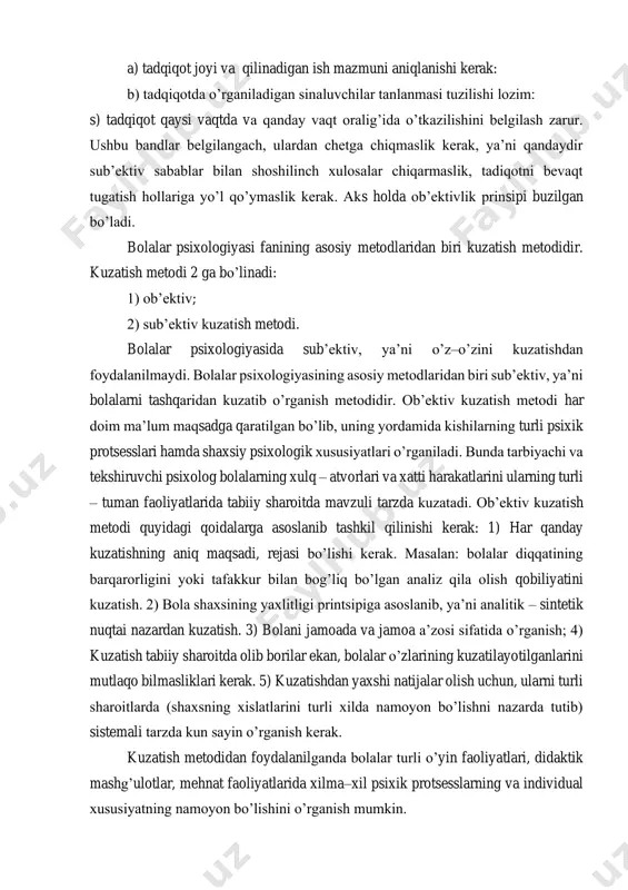 sini shakllanishi jarayoni, bunda psixolog va pedogoglar ta’siri sinchkovlik bilan kuzatib borishni talab qiladi. ushbu prinsiplarga muvofiq oldindan; a) tadqiqot joyi va qilinadigan ish mazmuni aniqlanishi kerak: b) tadqiqotda o’rganiladigan sinaluvchilar tanlanmasi tuzilishi lozim: s) tadqiqot qaysi vaqtda va qanday vaqt oralig’ida o’tkazilishini belgilash zarur. ushbu bandlar belgilangach, ulardan chetga chiqmaslik kerak, ya’ni qandaydir sub’ektiv sabablar bilan shoshilinch xulosalar chiqarmaslik, tadiqotni bevaqt tugatish hollariga yo’l qo’ymaslik kerak. aks holda ob’ektivlik prinsipi buzilgan bo’ladi. bolalar psixologiyasi fanining asosiy metodlaridan biri kuzatish metodidir. kuzatish metodi 2 ga bo’linadi: 1) ob’ektiv; 2) sub’ektiv kuzatish metodi. bolalar psixologiyasida sub’ektiv, ya’ni o’z–o’zini kuzatishdan foydalanilmaydi. bolalar psixologiyasining asosiy metodlaridan biri sub’ektiv, ya’ni bolalarni tashqaridan kuzatib o’rganish metodidir. ob’ektiv kuzatish metodi har doim ma’lum maqsadga qaratilgan bo’lib, uning yordamida kishilarning turli psixik protsesslari hamda shaxsiy psixologik xususiyatlari o’rganiladi. bunda tarbiyachi va tekshiruvchi psixolog bolalarning xulq – atvorlari va xatti harakatlarini ularning turli – tuman faoliyatlarida tabiiy sharoitda …