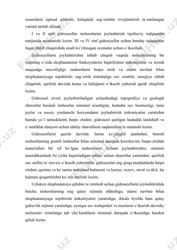 ish davrida kema va baliqlarni o`tkazib yuborish qarab chiqilishi lozim. gidrouzel stvori joylashtiriladigan uchastkadagi topografiya va geologik sharoitlar bosimli inshootlar minimal uzunligini; hududni suv bosmasligi, turar joylar va asosiy yordamchi korxonalarni joylashtirish imkoniyatini yaratishni hamda yo`l tarmoklarini barpo etishni; gidrouzel qurilgan hududda landshaft va o`simliklar dunyosi uchun tabiiiy sharoitlarni saqlanishini ta`minlashi lozim. gidrouzellarni qurish davrida: beton xo`jaligini jamlashni, betonli inshootlarning gruntli inshootlar bilan minimal darajada kesishuvini, barpo etishda materiallari bir xil bo`lgan inshootlarni ixcham joylashtirishni; zaminni mustahkamlash bo`yicha bajariladigan ishlari uchun sharoitlar yaratishni; qurilish suv sarfini to`xtovsiz o`tkazib yuborishni; gidrouzelni eng qisqa muddatlarda barpo etishni; qazima va ko`tarma maksimal balansini va karyer, rezerv, otval va sh.k. lar hajmini qisqartirishni ko`zda tutilishi lozim. uzluksiz ekspluatatsiya qilishni ta`minlash uchun gidrouzellarni joylashtirishda barcha inshootlarning eng qulay rejimda ishlashiga; ularni navbati bilan ekspluatatsiyaga topshirish imkoniyatini yaratishga; ikkala byefda ham qulay gidravlik rejimni yaratishga, ayniqsa suv toshqinlari va muzlarni o`tkazish davrida; meliorativ tizimlarga tub cho`kindilarni …
