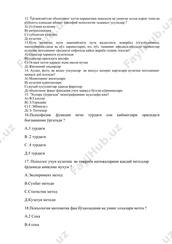 затиш 13.нутқ мазмуни, нутқ давомийлиги, нутқ жадаллиги, новербал (сўзсиз,мимика, пантомимика,гавда ва қўл ҳаракатлари), юз, кўз, тананинг ифодаси,ифодали ҳаракатлар кузатиш методининг предмети сифатида қайси жараён тадқиқ этилган? а) одамлар ҳаракати кузатилади в) одамлар орасидаги масофа с) оғзаки хатти-ҳаракат яъни инсон нутқи д) жисмоний таъсирлар 14. аудио, фото, ва видео ускуналар ва махсус назорат карталари кузатиш методининг нимаси деб аталади? а) мониторинг воситалари в) кузатиш қурилмалари с) руҳий хусусиятлар ҳақида фаразлар д) объектнинг фақат фиксация учун мавжуд бўлган кўринишлари 15. "хотира тўғрисида" монографиянинг муаллифи ким? а) ф.галътон в) э.торндайк с) г.эббингауз д) э. титченер 16.психофизик функция нечи турдаги сон қийматлари орасидаги боғланишни ўргатади ? а.3 турдаги в .2 турдаги с .4 турдаги д.5 турдаги 17. психолог учун кузатиш ва тажриба натижаларини қандай методлар ёрдамида аниқлаш мухум ? а.эксперимент метод в.сухбат методи с.статистик метод д.кузатув методи 18.психология математик фан бўлаоладими ва унинг сохалари нечта ? а.2 соха в.4 соха с.барча сохаси д.хечқайси бири …