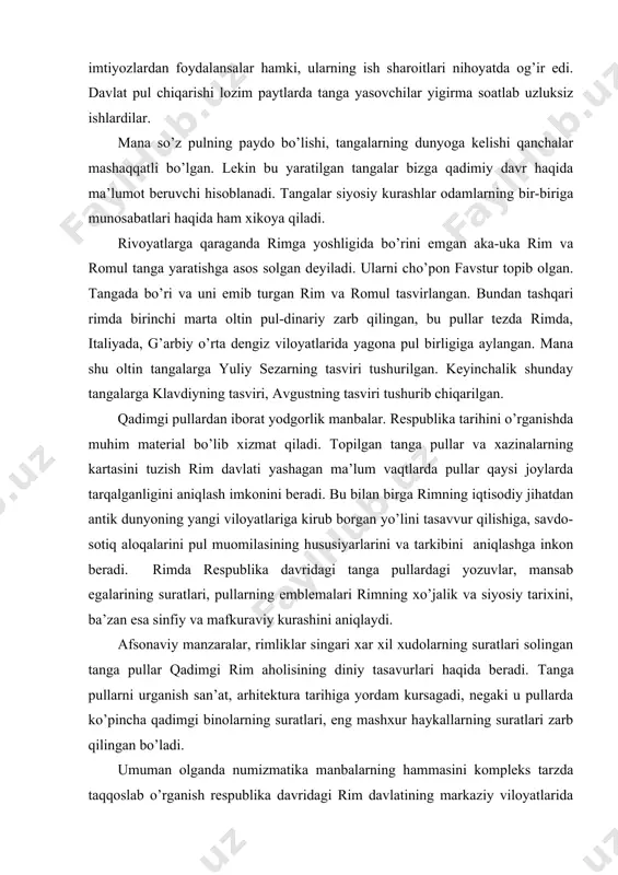 loyatlariga kirub borgan yo’lini tasavvur qilishiga, savdo-sotiq aloqalarini pul muomilasining hususiyarlarini va tarkibini aniqlashga inkon beradi. rimda respublika davridagi tanga pullardagi yozuvlar, mansab egalarining suratlari, pullarning emblemalari rimning xo’jalik va siyosiy tarixini, ba’zan esa sinfiy va mafkuraviy kurashini aniqlaydi. afsonaviy manzaralar, rimliklar singari xar xil xudolarning suratlari solingan tanga pullar qadimgi rim aholisining diniy tasavurlari haqida beradi. tanga pullarni urganish san’at, arhitektura tarihiga yordam kursagadi, negaki u pullarda ko’pincha qadimgi binolarning suratlari, eng mashxur haykallarning suratlari zarb qilingan bo’ladi. umuman olganda numizmatika manbalarning hammasini kompleks tarzda taqqoslab o’rganish respublika davridagi rim davlatining markaziy viloyatlarida ham, shungdek, mahallalarda ham yoshagan qabilalar va elatlar, tarixiga oid asosiy muammolarning asl mazmunini aniqlashga imkon beradi. adabiyotlar: 1. karimov i.a. “tarixiy xotirasiz kelajak” toshkent 1998yil 2. karimov i.a. “yuksak ma’naviyat engilmas kuch” tashkent 2008 yil 3. elizavetin. g. “pulnoma” toshkent 1979 yil 4. pidaev. sh. “tangalar davr ko’zgusi” toshkent 1984yil