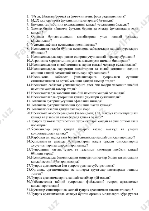 ? 1. қуёш радиацияси ўзи нима ва уни жадаллиги қандай омилларга боғлиқ? 2. тўғри, ёйилган (сочма) ва фото-синтетик фаол радиация нима? 3. мдҳ худуди нечта ёруғлик минтақаларига бўл-инади? 4. ёруғлик тартиботини яхшилашнинг қандай усулларини биласиз? 5. электр билан қўшимча ёруғлик бериш ва электр ёруғлигидаги экин қандай? 6. ортиқча ёритилганликни камайтириш учун қандай усуллар қўлланилади? 7. ўсимлик ҳаётида иссиқликни роли нимада? 8. иссиқликка талаби бўйича иссиқхона сабзавотлари қандай гуруҳларга бўлинади? 9. иссиқхоналарда ҳаро-ратни ошириш учун қандай чоралар кўрилади? 10. агрономик ҳарорат минимуми ва максимуми нимани билдиради? 11. иссиқхоналарни қизиб кетишига қарши қандай чоралар қўлланилади? 12. иссиқхоналарда ҳароратни пасайтириш ва қизиб кетишини олдини олишни қандай замонавий тизимлари қўлланилади? 13. иссиқ-хона сабзавот ўсимликларига тупроқдаги сувнинг етишмовчилиги ва ортиб кет-иши қандай таъсир этади? 14. иссиқхона сабзавот ўсимликларига паст ёки юқори ҳавонинг нисбий намлиги қандай таъсир этади? 15. иссиқхоналарда ҳавонинг нис-бий намлиги қандай созланади? 16. иссиқхоналарда суғоришни қандай усуллари қўлланилади? 17. томчилаб суғориш усулини афзаллиги …
