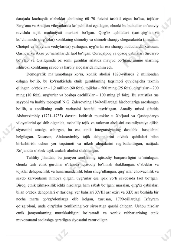 ilarli darajada kuchaydi: o‘zbeklar aholining 60–70 foizini tashkil etgan bo‘lsa, tojiklar farg‘ona va andijon viloyatlarida ko‘pchilikni egallagan, chunki bu hududlar an’anaviy ravishda tojik madaniyati markazi bo‘lgan. qirg‘iz qabilalari (sart-qirg‘iz va ko‘chmanchi qirg‘izlar) xonlikning shimoliy va shimoli-sharqiy chegaralarida (masalan, chotqol va isfayram vodiylarida) yashagan, uyg‘urlar esa sharqiy hududlarda, xususan, qashqar va aksu yo‘nalishlarida faol bo‘lgan. qoraqalpoq va qozoq qabilalari sirdaryo bo‘ylab va qizilqumda oz sonli guruhlar sifatida mavjud bo‘lgan, ammo ularning ishtiroki xonlikning savdo va harbiy aloqalarida muhim edi. demografik ma’lumotlarga ko‘ra, xonlik aholisi 1820-yillarda 2 milliondan oshgan bo‘lib, bu ko‘rsatkichda etnik guruhlarning taqsimoti quyidagicha taxmin qilingan: o‘zbeklar – 1,2 million (60 foiz), tojiklar – 500 ming (25 foiz), qirg‘izlar – 200 ming (10 foiz), uyg‘urlar va boshqa ozchiliklar – 100 ming (5 foiz). bu statistika rus sayyohi va harbiy topografi n.g. zalesovning 1840-yillardagi hisobotlariga asoslangan bo‘lib, u xonlikning etnik xaritasini batafsil tasvirlagan. amaliy misol sifatida abduraximbiy (1721–1733) davrini keltirish mumkin: …
