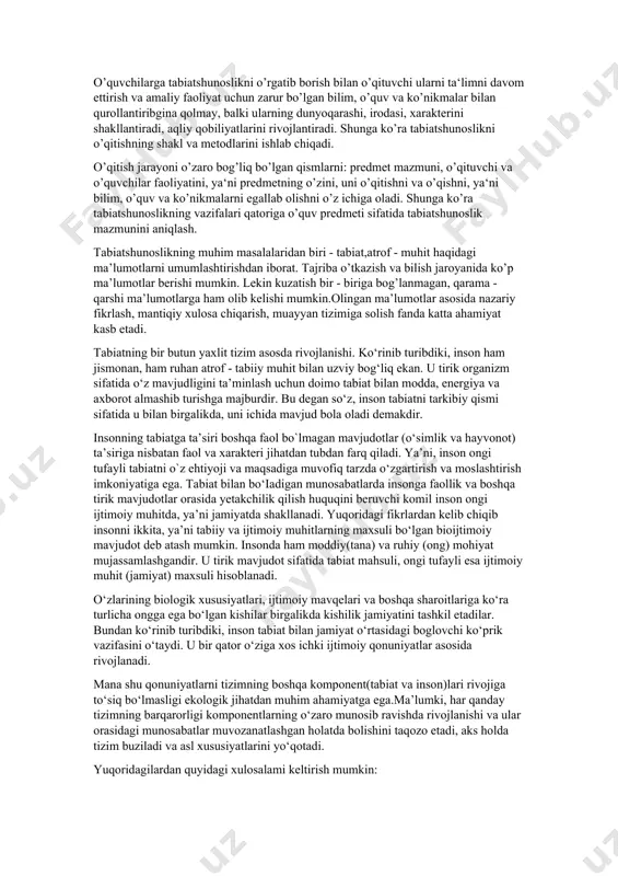 vchilarning nazariy bilimi, amaliy ko`nikma va malakalari tarkib topishida muhim ahamiyat kasb etadi. tabiat xilma - xil ko’rinishlari bilan insonni qurshab turgan moddiy olamdan tuzilgan. o’quvchilarga ekologik ta’lim - tarbiya berishdan maqsad - tabiatni bilish va uni asrashga o’rgatish, ekologik ta’lim - tarbiyaga oid nazariy bilim, amaliy ko’nikma va malakalarni shakllantirishdan iborat. o’quvchilarga tabiatshunoslikni o’rgatib borish bilan o’qituvchi ularni ta‘limni davom ettirish va amaliy faoliyat uchun zarur bo’lgan bilim, o’quv va ko’nikmalar bilan qurollantiribgina qolmay, balki ularning dunyoqarashi, irodasi, xarakterini shakllantiradi, aqliy qobiliyatlarini rivojlantiradi. shunga ko’ra tabiatshunoslikni o’qitishning shakl va metodlarini ishlab chiqadi. o’qitish jarayoni o’zaro bog’liq bo’lgan qismlarni: predmet mazmuni, o’qituvchi va o’quvchilar faoliyatini, ya‘ni predmetning o’zini, uni o’qitishni va o’qishni, ya‘ni bilim, o’quv va ko’nikmalarni egallab olishni o’z ichiga oladi. shunga ko’ra tabiatshunoslikning vazifalari qatoriga o’quv predmeti sifatida tabiatshunoslik mazmunini aniqlash. tabiatshunoslikning muhim masalalaridan biri - tabiat,atrof - muhit haqidagi ma’lumotlarni umumlashtirishdan iborat. tajriba o’tkazish va bilish jaroyanida …