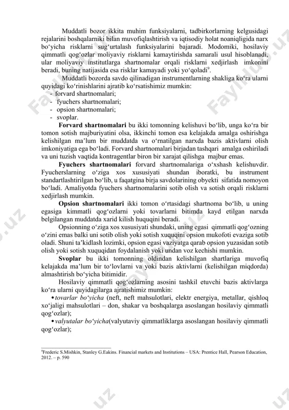 shartnomalar amalga oshiriladi. odatda hosilaviy qimmatli qogʻozlarni muddatli shartnomalar deb ham yuritiladi, negaki ular oʻz mazmuniga koʻra kontragentlar tomonidan kelishilgan shartlarda shartnoma predmetini kelajakda yetkazib berishni berishni nazarda tutadi. shartnomaning asosini turli xildagi aktivlar, yaʼni qimmatli qogʻozlar, fond indekslari, bank depozitlari, valyuta, tovarlar tashkil etadi. muddatli shartnomaning asosini tashkil etuvchi aktiv bazis aktiv deyiladi. boshqacha qilib aytganda, hosilaviy qimmatli qogʻozlar – bu ikki yoki koʻp tomonlama shartnomalar boʻlib, ularning qiymati ushbu bitimlarning asosini tashkil etuvchi maʼlum bir aktiv miqdorining xosilasi asosida hisoblanadi. bunday miqdor boʻlib, xom ashyoning yoki qishloq xoʻjaligi mahsulotlarining narxi, aksiya va obligatsiyalar kursi, valyuta kursi, fond indekslari, foiz stavkalari va boshqalar hisoblanishi mumkin. 8"ўзбекистон республикаси қонуни "қимматлиқоғозларбозоритўғрисида"ги. 3-модда. muddatli bozor ikkita muhim funksiyalarni, tadbirkorlarning kelgusidagi rejalarini boshqalarniki bilan muvofiqlashtirish va iqtisodiy holat noaniqligida narx boʻyicha risklarni sugʻurtalash funksiyalarini bajaradi. modomiki, hosilaviy qimmatli qogʻozlar moliyaviy risklarni kamaytirishda samarali usul hisoblanadi, ular moliyaviy institutlarga shartnomalar orqali risklarni xedjirlash imkonini …