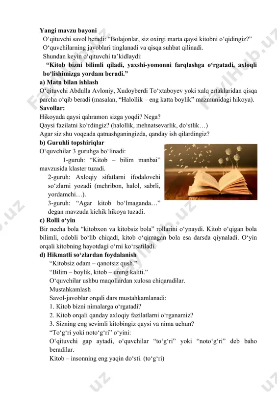 ali dars mustahkamlanadi: 1. kitob bizni nimalarga o‘rgatadi? 2. kitob orqali qanday axloqiy fazilatlarni o‘rganamiz? 3. sizning eng sevimli kitobingiz qaysi va nima uchun? “to‘g‘ri yoki noto‘g‘ri” o‘yini: o‘qituvchi gap aytadi, o‘quvchilar “to‘g‘ri” yoki “noto‘g‘ri” deb baho beradilar. kitob – insonning eng yaqin do‘sti. (to‘g‘ri) kitob faqat vaqt o‘tkazish uchun kerak. (noto‘g‘ri) kitob bilim beradi. (to‘g‘ri) zanjirli hikoya metodi bu metodda o‘quvchilar kichik guruhlarga bo‘linadi yoki butun sinf birgalikda ishlaydi. o‘qituvchi yoki o‘quvchi hikoyaning boshlanish qismini aytadi. keyingi o‘quvchi uni davom ettiradi, undan keyingisi esa syujetni yanada boyitib boradi. shu tarzda hikoya “zanjir” kabi ulanib boradi. metodning maqsadi: o‘quvchilarda ijodiy tasavvur va nutq madaniyatini rivojlantirish. kitobdagi syujet va qahramonlarga nisbatan qiziqish uyg‘otish. o‘z fikrini izchil va mantiqan ifodalashni o‘rgatish. axloqiy qadriyatlarni, yaxshi-yomon xatti-harakatlarni taqqoslab, to‘g‘ri xulosa chiqarish malakasini hosil qilish. metodning qo‘llash tartibi 1. o‘qituvchi qisqa kirish so‘zini aytadi yoki kitobdan kichik parchani o‘qib beradi. 2. birinchi o‘quvchi hikoyani davom …
