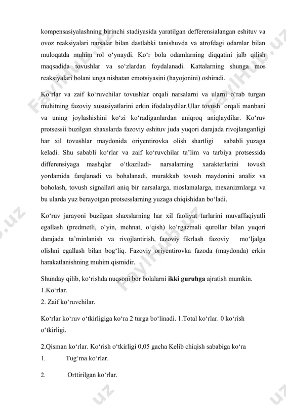 shning birinchi stadiyasida yaratilgan defferensialangan eshituv va ovoz reaksiyalari narsalar bilan dastlabki tanishuvda va atrofdagi odamlar bilan muloqatda muhim rol o‘ynaydi. ko‘r bola odamlarning diqqatini jalb qilish maqsadida tovushlar va so‘zlardan foydalanadi. kattalarning shunga mos reaksiyalari bolani unga nisbatan emotsiyasini (hayojonini) oshiradi. ko‘rlar va zaif ko‘ruvchilar tovushlar orqali narsalarni va ularni o‘rab turgan muhitning fazoviy xususiyatlarini erkin ifodalaydilar.ular tovush orqali manbani va uning joylashishini ko‘zi ko‘radiganlardan aniqroq aniqlaydilar. ko‘ruv protsessii buzilgan shaxslarda fazoviy eshituv juda yuqori darajada rivojlanganligi har xil tovushlar maydonida oriyentirovka olish shartligi sababli yuzaga keladi. shu sababli ko‘rlar va zaif ko‘ruvchilar ta’lim va tarbiya protsessida differensiyaga mashqlar o‘tkaziladi- narsalarning xarakterlarini tovush yordamida farqlanadi va bohalanadi, murakkab tovush maydonini analiz va boholash, tovush signallari aniq bir narsalarga, moslamalarga, mexanizmlarga va bu ularda yuz berayotgan protsesslarning yuzaga chiqishidan bo‘ladi. ko‘ruv jarayoni buzilgan shaxslarning har xil faoliyat turlarini muvaffaqiyatli egallash (predmetli, o‘yin, mehnat, o‘qish) ko‘rgazmali qurollar bilan yuqori darajada ta’minlanish …
