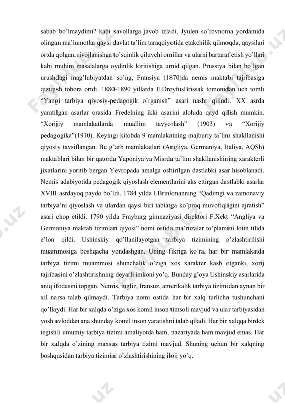 ning individual xususiyatlari hisobga olinishi va aniqlanishi qanday amalga oshiriladi? mehnatsevar, itoatkor, lekin etarli layoqatga ega bo’lmagan bolalarning dars jarayonida aytarli mashaqqatsiz saboqni o’zlashtirayotgan qobiliyatli bolalardan ortda qolishi, ularda maktabga nisbatan qoniqmaslik hissining paydo bo’lishiga sabab bo’lmaydimi? kabi savollarga javob izladi. jyulen so’rovnoma yordamida olingan ma’lumotlar qaysi davlat ta’lim taraqqiyotida etakchilik qilmoqda, qaysilari ortda qolgan, rivojlanishga to’sqinlik qiluvchi omillar va ularni bartaraf etish yo’llari kabi muhim masalalarga oydinlik kiritishiga umid qilgan. prussiya bilan bo’lgan urushdagi mag’lubiyatdan so’ng, fransiya (1870)da nemis maktabi tajribasiga qiziqish tobora ortdi. 1880-1890 yillarda e.dreyfusbrissak tomonidan uch tomli “yangi tarbiya qiyosiy-pedagogik o’rganish” asari nashr qilindi. xx asrda yaratilgan asarlar orasida fredelning ikki asarini alohida qayd qilish mumkin. “xorijiy mamlakatlarda muallim tayyorlash” (1903) va “xorijiy pedagogika”(1910). keyingi kitobda 9 mamlakatning majburiy ta’lim shakllanishi qiyosiy tavsiflangan. bu g’arb mamlakatlari (angliya, germaniya, italiya, aqsh) maktablari bilan bir qatorda yaponiya va misrda ta’lim shakllanishining xarakterli jixatlarini yoritib bergan yevropada amalga oshirilgan …