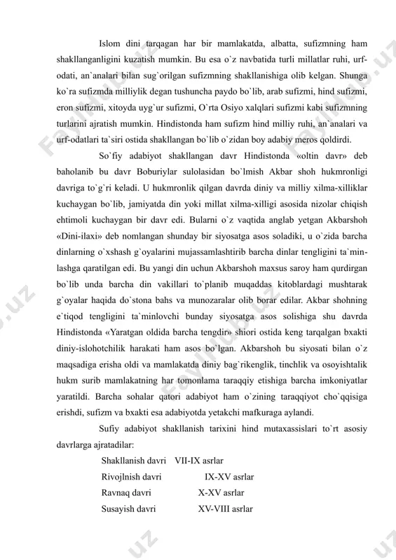 adabiyot ham o`zining taraqqiyot cho`qqisiga erishdi, sufizm va bxakti esa adabiyotda yetakchi mafkuraga aylandi. sufiy adabiyot shakllanish tarixini hind mutaxassislari to`rt asosiy davrlarga ajratadilar: shakllanish davri vii-ix asrlar rivojlnish davri ix-xv asrlar ravnaq davri x-xv asrlar susayish davri xv-viii asrlar davrlarga bu tarzda ajratish, aslida, haqiqatdan uzoqdir. hind mutaxassislarining sufizm shakllani​shini vii asrga taqashlari islom dinining hindistonga kirib kelishi bilan bog`lagan holda amalga oshirgan bo`lishlari mumkin. umuman olganda, davrni belgilash adabiy meros asosida amalga oshirilishi lozim. hech qaysi manba`da vii-ix asrlarga, hatto x-xi asrlarga qarashli bo`lgan sufizmga oid badiiy asar nomi tilga olinmaydi. eng birinchi sufiy mazmundagi asarlar, asosan xii asrdan keyin, u ham bo`lsa amir xusrav dehlaviyning sufiyona g`oyali asarlari asosida aytilishi mumkin. shu bois hind sufiy adabiyotining birinchi davri x-xii asrlar, xiv-xvii asrlar ikkinchi davr, xviii asr esa uchinchi, oxirgi davri sifatida ajratilishi haqiqatga yaqin deyish mumkin. bulardan ikkinchi davrni sufizmning ravnaq davri sifatida baholash mumkin. xiv-xvii asrlar …