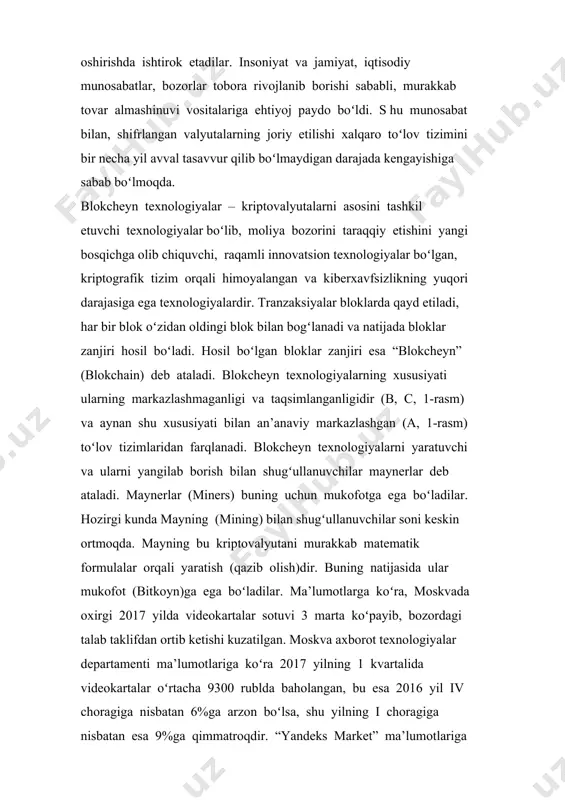 ichga olib chiquvchi, raqamli innovatsion texnologiyalar boʻlgan, kriptografik tizim orqali himoyalangan va kiberxavfsizlikning yuqori darajasiga ega texnologiyalardir. tranzaksiyalar bloklarda qayd etiladi, har bir blok oʻzidan oldingi blok bilan bogʻlanadi va natijada bloklar zanjiri hosil boʻladi. hosil boʻlgan bloklar zanjiri esa “blokcheyn” (blokchain) deb ataladi. blokcheyn texnologiyalarning xususiyati ularning markazlashmaganligi va taqsimlanganligidir (b, c, 1-rasm) va aynan shu xususiyati bilan an’anaviy markazlashgan (a, 1-rasm) toʻlov tizimlaridan farqlanadi. blokcheyn texnologiyalarni yaratuvchi va ularni yangilab borish bilan shugʻullanuvchilar maynerlar deb ataladi. maynerlar (miners) buning uchun mukofotga ega boʻladilar. hozirgi kunda mayning (mining) bilan shugʻullanuvchilar soni keskin ortmoqda. mayning bu kriptovalyutani murakkab matematik formulalar orqali yaratish (qazib olish)dir. buning natijasida ular mukofot (bitkoyn)ga ega boʻladilar. ma’lumotlarga koʻra, moskvada oxirgi 2017 yilda videokartalar sotuvi 3 marta koʻpayib, bozordagi talab taklifdan ortib ketishi kuzatilgan. moskva axborot texnologiyalar departamenti ma’lumotlariga koʻra 2017 yilning 1 kvartalida videokartalar oʻrtacha 9300 rublda baholangan, bu esa 2016 yil iv choragiga nisbatan …