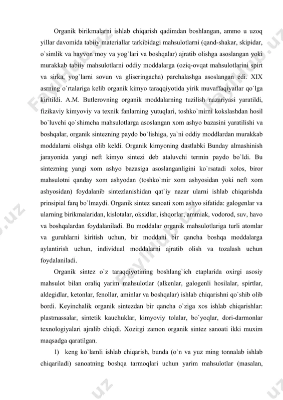 , aminlar va boshqalar) ishlab chiqarishni qo`shib olib bordi. keyinchalik organik sintezdan bir qancha o`ziga xos ishlab chiqarishlar: plastmassalar, sintetik kauchuklar, kimyoviy tolalar, bo`yoqlar, dori-darmonlar texnologiyalari ajralib chiqdi. xozirgi zamon organik sintez sanoati ikki muxim maqsadga qaratilgan. 1) keng ko`lamli ishlab chiqarish, bunda (o`n va yuz ming tonnalab ishlab chiqariladi) sanoatning boshqa tarmoqlari uchun yarim mahsulotlar (masalan, yuqori molekulali birikmalar uchun monomerlar) ishlab chihariladi. 2) bir qancha tayyor mahsulot (yuvish vositalari, kimyoviy zaharli birikmalar, erituvchilar va boshqalar) ishlab chiharish. bugungi kunda organik sintez mahsulotlaridan u yoki bu darajada foydalanmaydigan xalq xo`j aligining biror tarmoqi yo`q. organik sintez sanoatidagi taraqqiyot ma`lum darajada yangi reaksiyalarni kashf etilishi va uni ishlab chiqarishga tadbiq etilishiga bog`liq. ko`pincha prinsipial yangi reaksiya organik kimyodan yangi davrni boshlab beradi. masalan, 1928 yilda 1-4 holatda bog`langan dien sistemalariga ikkilamchi va uchlamchi bog`lanish (dienofillar) tutgan moddalarning birikib olti a`zoli sikllar hosil qiladigan dien sintezi reaksiyasi (o. dils va, k. …