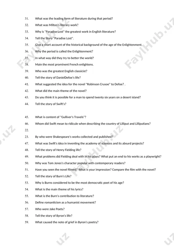 ch of the parties? 31. what was the leading form of literature during that period? 32. what was milton's literary work? 33. why is "paradise lost" the greatest work in english literature? 34. tell the story "paradise lost". 35. give a short account of the historical background of the age of the enlightenment. 36. why the period is called the enlightenment? 37. in what way did they try to better the world? 38. main the most prominent french enlightens. 39. who was the greatest english classicist? 40. tell the story of danieldefoe's life? 41. what suggested the idea for the novel "robinson crusoe" to defoe? . 42. what did the main theme of the novel? 43. do you think it is possible for a man to spend twenty six years on a desert island? 44. tell the story of swift's? 45. what is content of "gulliver's travels"? 46. whom did …