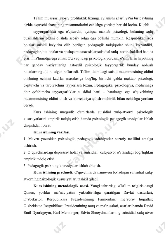 galda maktab psixologi, o'qituvchi va tarbiyachini tayyorlash lozim. pedagogika, psixologiya, medisinaga doir qo'shimcha tayyorgarliklar suisidial hatti – harakatga ega o'quvchining muammosining oldini olish va korrektsiya qilish mohirlik bilan echishga yordam beradi. kurs ishining maqsadi: o'smirlarda suisidial xulq-atvorni psixologik xususiyatlarini empirik tadqiq etish hamda psixologik-pedagogik tavsiyalar ishlab chiqishdan iborat. kurs ishining vazifasi. 1. mavzu yuzasidan psixologik, pedagogik adabiyotlar nazariy taxlilini amalga oshirish. 2. o‘quvchilardagi depressiv holat va suitsidial xulq-atvor o‘rtasidagi bog‘liqlikni empirik tadqiq etish. 3. pedagogik-psixologik tavsiyalar ishlab chiqish. kurs ishining predmeti: o'quvchilarda namoyon bo'ladigan suitsidial xulq-atvorning psixologik xususiyatlari tashkil qiladi. kurs ishining metodologik asosi. yangi tahrirdagi «ta’lim to‘g‘risida»gi qonun, yoshlar ma’naviyatini yuksaltirishga qaratilgan davlat dasturlari, o‘zbekiston respublikasi prezidentining farmonlari; me’yoriy hujjatlar; o‘zbekiston respublikasi prezidentining nutq va ma’ruzalari, asarlari hamda david emil dyurkgeym, karl menninger, edvin shneydmanlarning suitsidial xulq-atvor haqidagi nazariya va konsepsiyalari, a. g. ambrumova tomonidan ishlab chiqilgan suitsid omillari klassifikatsiyasi tashkil qiladi. ishning tuzilishi va hajmi. kurs ishi 2 …
