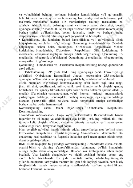 shi lozim. • yuqorida bayon etilgan asosiy fikrlarga qo’shimcha tarzda yunisef ning quyidagi ta’rifini keltirish mumkin: «bolaga nisbatan qilingan hech bir zo’ravonlikni oqlab bo’lmaydi va bolalarga nisbatan qo’llaniladigan har bir zo’ravonlikning oldini olish mumkin». bmt ning «bola huquqlari to’g’risidagi konvensiya»si bitta mamlakatdan tashqari dunyoning barcha mamlakatlari tomonidan ratifikatsiya (tasdiqlash) qilingan. o’zbekiston respublikasi ham bmt a’zosi sifatida ushbu kovensiyani tasdiqlagan. bola huquqlari bo’yicha qo’mita tavsiyalariga muvofiq 2008 yil 7 yanvar kuni o’zbekiston respublikasining 139-sonli «bola huquqlarining kafolatlari to’g’risida»gi qonuni qabul qilindi. • qonun qabul qilingandan keyingi yillarda bir qator qonun hujjatlari tasdiqlandi va kuchga kirdi. prezident, oliy majlis va vazirlar mahkamasining bola himoyasiga qaratilgan farmonlari va qarorlari, turli idoralarning buyruqlari e’lon qilindi. bolalar uchun sharoitlar yaxshilanishi hamda oilani mustahkamlashga yo’naltirilgan keng miqyosli davlat va milliy dasturlar ishlab chiqilib, hayotga tatbiq etilmoqda. bola huquqlari bo’yicha mamlakatda olib boriladigan axborot-ma’rifiy va ta’lim berish faoliyati sezilarli darajada faollashdi. • qonun chiqaruvchi hokimiyat organlarining qonun …