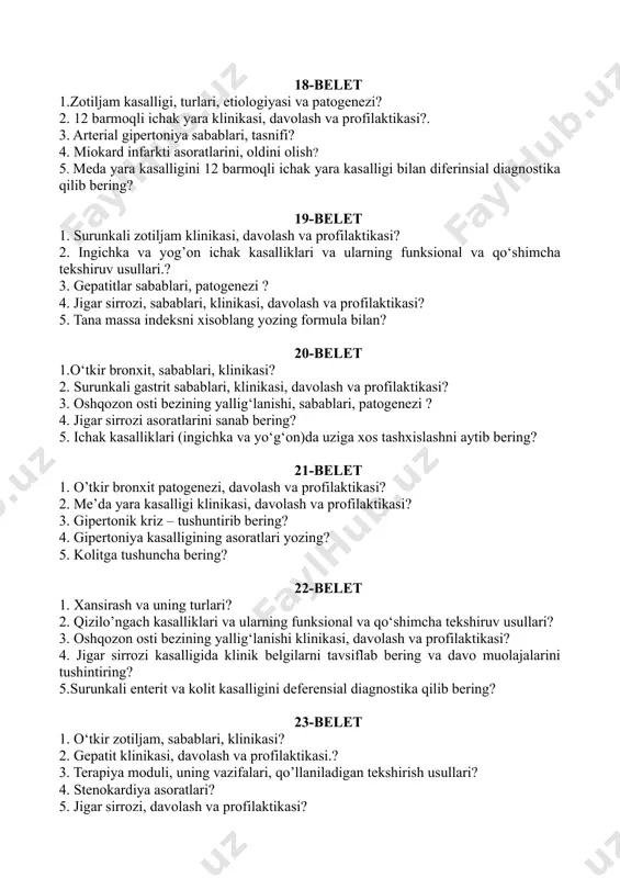 ? 20-belet 1.o‘tkir bronxit, sabablari, klinikasi? 2. surunkali gastrit sabablari, klinikasi, davolash va profilaktikasi? 3. oshqozon osti bezining yallig‘lanishi, sabablari, patogenezi ? 4. jigar sirrozi asoratlarini sanab bering? 5. ichak kasalliklari (ingichka va yo‘g‘on)da uziga xos tashxislashni aytib bering? 21-belet 1. o’tkir bronxit patogenezi, davolash va profilaktikasi? 2. me’da yara kasalligi klinikasi, davolash va profilaktikasi? 3. gipertonik kriz – tushuntirib bering? 4. gipertoniya kasalligining asoratlari yozing? 5. kolitga tushuncha bering? 22-belet 1. xansirash va uning turlari? 2. qizilo’ngach kasalliklari va ularning funksional va qo‘shimcha tekshiruv usullari? 3. oshqozon osti bezining yallig‘lanishi klinikasi, davolash va profilaktikasi? 4. jigar sirrozi kasalligida klinik belgilarni tavsiflab bering va davo muolajalarini tushintiring? 5.surunkali enterit va kolit kasalligini deferensial diagnostika qilib bering? 23-belet 1. o‘tkir zotiljam, sabablari, klinikasi? 2. gepatit klinikasi, davolash va profilaktikasi.? 3. terapiya moduli, uning vazifalari, qo’llaniladigan tekshirish usullari? 4. stenokardiya asoratlari? 5. jigar sirrozi, davolash va profilaktikasi? 24-belet 1.nafas a’zolarining faoliyati va …