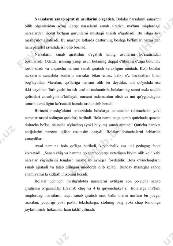 idlash imkonini beradi. bolalar uchinchi mashg'ulotda narsalarni aytilgan son bo'yicha sanab ajratishni o'rganadilar (,,sanab chiq va 4 ta quyonchakel"). bolalarga ma'lum miqdordagi narsalarni faqat sanab ajratish mas, balki ularni ma'lum bir joyga, masalan, yuqorigi yoki pastki tokchalarga, stolning o'ng yoki chap tomoniga joylashtirish hokazolar ham taklif qilinadi. tarbiyachi ayni bir narsalar o'rtasidagi miqdoriy munosabatlarni va shuningdek, ularning joylashish o'rnini o'zgartiradi. narsalarning soni, sifat belgisi va fazoviy joylashishi o'rtasidagi bog'lanishlar aniq o'lchanadi. bolalar borgan sari ko'proq mustaqil ravishda, qo'shimcha savollarni kutib o'tirmasdan, narsalar qancha, ular qanday narsalar va qayerga joylashganligi haqida gapirib beradilar. sanash natijasini ular narsalarni qayta sanab chiqish bilan tekshiradilar. oxirgi 2-3 mashg'ulotda bolalarga turli narsalarni teng miqdorda to'plash taklif qilinadi. (uchta doira, uchta kvadrat, uchta to'g'ri to'rtburchak — hamma figuralar uchtadan). mazkur holda narsalarning hamma guruhlari uchun umumiy belgi ularning teng miqdorda ekanligidir. bolalar bunday mashqlardan so'ng natijaviy sonning yakunlovchi ahamiyatini tushuna boshlaydilar. turli vositalar (eshitish, sezish, harakat) …