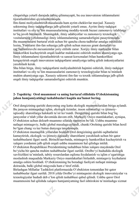asalarining moddiy-texnik bazasi zamonaviy talablarga to‘liq javob bermaydi. shuningdek, ilmiy adabiyotlar va zamonaviy texnologik vositalarning yetishmasligi ilmiy ishlanmalarning samaradorligini pasaytirmoqda. bu muammolarni bartaraf etish uchun bir qancha chora-tadbirlar amalga oshirilishi lozim. yoshlarni ilm-fan sohasiga jalb qilish uchun maxsus grant dasturlari va rag‘batlantiruvchi mexanizmlar joriy etilishi zarur. xorijiy ilmiy markazlar bilan hamkorlikni kuchaytirish orqali kadrlar malakasini oshirish muhim ahamiyatga ega. ilmiy ishlanmalarni tijoratlashtirish va sanoat korxonalari bilan hamkorlikni kengaytirish orqali innovatsion tadqiqotlarni amaliyotga tatbiq qilish imkoniyatlarini yaxshilash kerak. shu bilan birga, ilmiy tadqiqotlarni moliyalashtirish hajmini oshirish, ilmiy-tadqiqot institutlari va oliy ta’lim muassasalarini zamonaviy texnologiyalar bilan ta’minlash muhim ahamiyatga ega. xususiy sektorni ilm-fan va texnik ishlanmalarga jalb qilish orqali ilmiy tadqiqotlar samaradorligini oshirish mumkin. 2- topshiriq: orol muammosi va uning bartaraf etilishida o'zbekistonning jahon hamjamiyatidagi tashabbuslari haqida ma'lumot bering. orol dengizining qurishi dunyoning eng katta ekologik muammolaridan biriga aylandi. bu jarayon mintaqadagi iqlim, ekologik tizimlar, inson salomatligi va ijtimoiy-iqtisodiy sharoitlarga halokatli ta’sir …