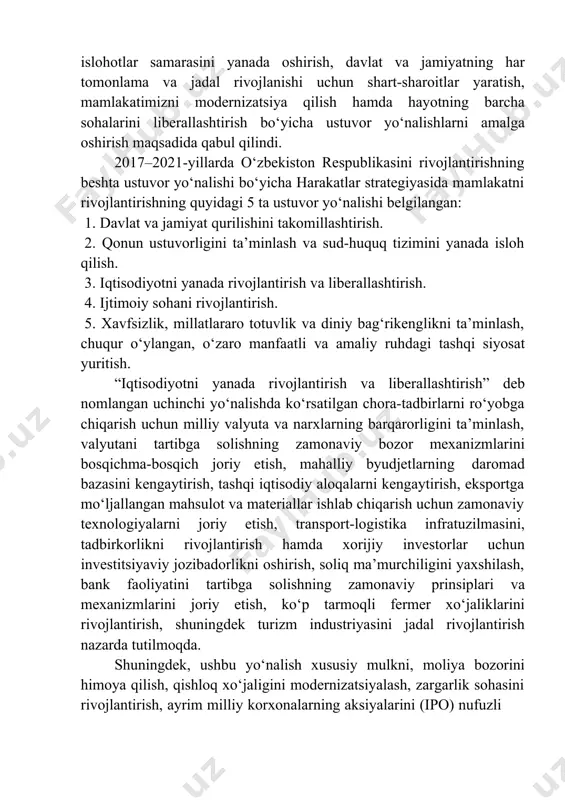mamlakatimizni modernizatsiya qilish hamda hayotning barcha sohalarini liberallashtirish bo‘yicha ustuvor yo‘nalishlarni amalga oshirish maqsadida qabul qilindi. 2017–2021-yillarda o‘zbekiston respublikasini rivojlantirishning beshta ustuvor yo‘nalishi bo‘yicha harakatlar strategiyasida mamlakatni rivojlantirishning quyidagi 5 ta ustuvor yo‘nalishi belgilangan: 1. davlat va jamiyat qurilishini takomillashtirish. 2. qonun ustuvorligini ta’minlash va sud-huquq tizimini yanada isloh qilish. 3. iqtisodiyotni yanada rivojlantirish va liberallashtirish. 4. ijtimoiy sohani rivojlantirish. 5. xavfsizlik, millatlararo totuvlik va diniy bag‘rikenglikni ta’minlash, chuqur o‘ylangan, o‘zaro manfaatli va amaliy ruhdagi tashqi siyosat yuritish. “iqtisodiyotni yanada rivojlantirish va liberallashtirish” deb nomlangan uchinchi yo‘nalishda ko‘rsatilgan chora-tadbirlarni ro‘yobga chiqarish uchun milliy valyuta va narxlarning barqarorligini ta’minlash, valyutani tartibga solishning zamonaviy bozor mexanizmlarini bosqichma-bosqich joriy etish, mahalliy byudjetlarning daromad bazasini kengaytirish, tashqi iqtisodiy aloqalarni kengaytirish, eksportga mo‘ljallangan mahsulot va materiallar ishlab chiqarish uchun zamonaviy texnologiyalarni joriy etish, transport-logistika infratuzilmasini, tadbirkorlikni rivojlantirish hamda xorijiy investorlar uchun investitsiyaviy jozibadorlikni oshirish, soliq ma’murchiligini yaxshilash, bank faoliyatini tartibga solishning zamonaviy prinsiplari va mexanizmlarini …