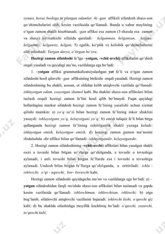ilan bitgan fe’llarga qo‘shilganda, u orttiriladi: ishla - ishlovchi, o‘qi - uquvchi, bor- boruvchi kabi. hozirgi zamon sifatdoshi quyidagicha ma’no va vazifalarga ega bo‘ladi: a) –yotgan sifatdoshidan farqli ravishda shaxs-son affikslari bilan tuslanadi va gapda kesim vazifasida qo‘llanadi: ishlovchiman, ishlovchisan, ishlovchi; b) otga bog‘lanib, sifatlovchi aniqlovchi vazifasini bajaradi: ishlovchi kishi, o‘quvchi qiz kabi; d) bu shaklda otlashishga moyillik kuchliroq bo‘ladi: o‘quvchi, yozuvchi, to‘quvchi kabi. kelasi zamon sifatdoshi fe’lga –r(-ar), -digan affikslarini qo‘shish bilan yasaladi va qo‘yidagicha ma’nolarni ifodalaydi: 1. sifatdosh yasovchi -(a)r (bo‘lishsizi -mas) affiksi hozirgi o‘zbek adabiy tilida juda kam uchraydi. bu affiks bilan qo‘llanuvchi ayrim so‘zlar fe’ldan ko‘ra sifatlarga yaqin turadi: oqar suv, so‘nmas hayot kabi. shuningdek, -(a)r affiksi yordamida yasaluvchi shakl tuslanganda kelasi zamon gumon fe’lini hosil qiladi: yozarman, yozarsan, yozar kabi. 2.sifatdoshning –digan affiksi bilan yasaluvchi shakli ravishdoshning –a (-y) affiksi bilan yasalgan shaklidan so‘ng qo‘shiladi va quyidagicha ma’nolarga ega bo‘ladi: a) fe’lining atributiv shaklini hosil …