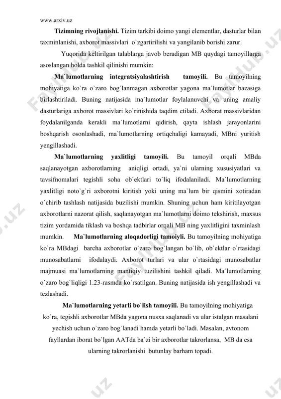 o`lgan aatda ba`zi bir axborotlar takrorlansa, mb da esa ularning takrorlanishi butunlay barham topadi. mbni boshqarishini markazlashtirish tamoyili. bu tamoyilga ko`ra ma`lumotlarni boshqarishning barcha funktsiyalari yagona boshqarish dasturi-ma`lumotlar bazasini boshqarish tizimi (mbbt)ga bеriladi. bu tamoyilga rioya qilish asosida atdan foydalanishning samaradorligi barcha jarayonlar mbbt orqali amalga oshiriladi. ma`lumotlarning ifodalanishini ularni qayta ishlash jarayonlaridan ajratish tamoyili. bu tamoyilga ko`ra, ma`lumotlarning ifodalanishi amaliy dasturlardan tashqarida tayyorlanadi va mb da saqlanadi. bu esa o`z navbatida dasturlash jarayonini yеngillashtiradi, dastur uchun zarur bo`lgan holda axborotlarning hajmini kamaytiradi. mbni yuritishni yaxshilaydi va x.k. shunday qilib, yuqorida ko`rib o`tilgan tamoyillar asosida mb ning tarkibi yaratildi, ya`ni at ning mantiqiy, fizik va dasturiy elеmеntlari o`rtasidagi o`zaro bog`lanish ishlab chiqiladi. ma`lumotlar bazasining tarkibi va uni tashkil etish. atning tarkibiy elеmеntlari unga yuklatilgan vazifalar va yеchiladigan masalalarning xususiyati orqali aniqlanadi. shunga ko`ra ma`lumotlar bazasining asosiy vazifalari quyidagilardan iborat: -axborotlarni saqlash va himoyalash; -axborotlarni doimo o`zgartirish (yangilash, yangi ma`lumotlarni kiritish, …