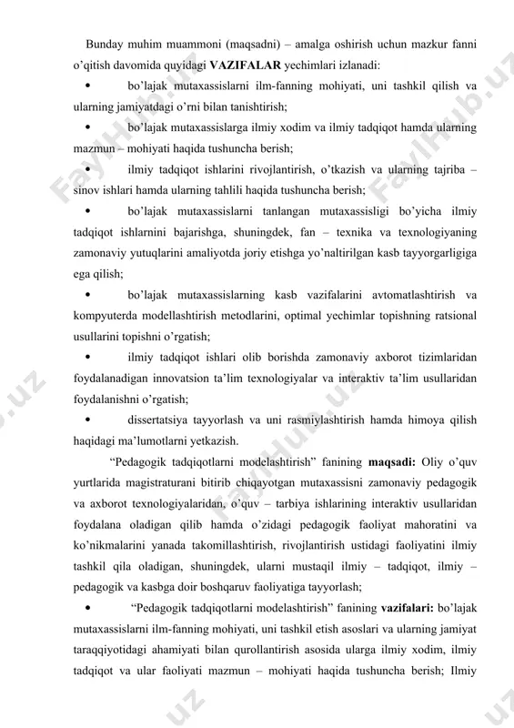 mutaxassislarni ilm-fanning mohiyati, uni tashkil qilish va ularning jamiyatdagi o’rni bilan tanishtirish; · bo’lajak mutaxassislarga ilmiy xodim va ilmiy tadqiqot hamda ularning mazmun – mohiyati haqida tushuncha berish; · ilmiy tadqiqot ishlarini rivojlantirish, o’tkazish va ularning tajriba – sinov ishlari hamda ularning tahlili haqida tushuncha berish; · bo’lajak mutaxassislarni tanlangan mutaxassisligi bo’yicha ilmiy tadqiqot ishlarnini bajarishga, shuningdek, fan – texnika va texnologiyaning zamonaviy yutuqlarini amaliyotda joriy etishga yo’naltirilgan kasb tayyorgarligiga ega qilish; · bo’lajak mutaxassislarning kasb vazifalarini avtomatlashtirish va kompyuterda modellashtirish metodlarini, optimal yechimlar topishning ratsional usullarini topishni o’rgatish; · ilmiy tadqiqot ishlari olib borishda zamonaviy axborot tizimlaridan foydalanadigan innovatsion ta’lim texnologiyalar va interaktiv ta’lim usullaridan foydalanishni o’rgatish; · dissertatsiya tayyorlash va uni rasmiylashtirish hamda himoya qilish haqidagi ma’lumotlarni yetkazish. “pedagogik tadqiqotlarni modelashtirish” fanining maqsadi: oliy o’quv yurtlarida magistraturani bitirib chiqayotgan mutaxassisni zamonaviy pedagogik va axborot texnologiyalaridan, o’quv – tarbiya ishlarining interaktiv usullaridan foydalana oladigan qilib hamda o’zidagi pedagogik faoliyat …