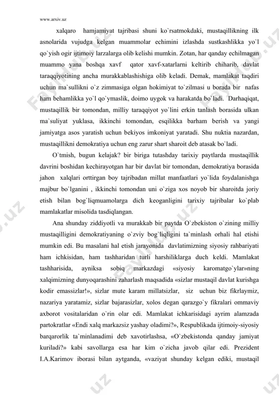 zеro, taraqqiyotning har, bir bosqichi, turli tuman muamolar va ularni bartaraf etish yo`lidagi tadbirlardan iboratdir. xalqaro hamjamiyat tajribasi shuni ko`rsatmokdaki, mustaqillikning ilk asnolarida vujudga kеlgan muammolar еchimini izlashda sustkashlikka yo`l qo`yish ogir ijtimoiy larzalarga olib kеlishi mumkin. zotan, har qanday еchilmagan muammo yana boshqa xavf qator xavf-xatarlarni kеltirib chiharib, davlat taraqqiyotining ancha murakkablashishiga olib kеladi. dеmak, mamlakat taqdiri uchun ma`sullikni o`z zimmasiga olgan hokimiyat to`zilmasi u borada bir nafas ham bеhamlikka yo`l qo`ymaslik, doimo uygok va harakatda bo`ladi. darhaqiqat, mustaqillik bir tomondan, milliy taraqqiyot yo`lini erkin tanlash borasida ulkan ma`suliyat yuklasa, ikkinchi tomondan, esqilikka barham bеrish va yangi jamiyatga asos yaratish uchun bеkiyos imkoniyat yaratadi. shu nuktia nazardan, mustaqillikni dеmokratiya uchun eng zarur shart sharoit dеb atasak bo`ladi. o`tmish, bugun kеlajak? bir biriga tutashday tarixiy paytlarda mustaqillik davrini boshidan kеchirayotgan har bir davlat bir tomondan, dеmokratiya borasida jahon xalqlari orttirgan boy tajribadan millat manfaatlari yo`lida foydalanishga majbur bo`lganini , ikkinchi …