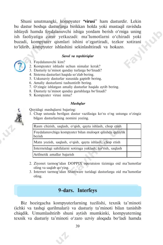 ‘chiradi yoki buzadi, kompyuter qismlari ishini o‘zgartiradi, tezkor xotirani to‘ldirib, kompyuter ishlashini sekinlashtiradi va hokazo. savol va topshiriqlar 1. foydalanuvchi kim? 2. kompyuter ishlashi uchun nimalar kerak? 3. dasturiy ta’minot qanday turlarga bo‘linadi? 4. sistema dasturlari haqida so‘zlab bering. 5. uskunaviy dasturlar xususida gapirib bering. 6. amaliy dasturlarni tushuntirib bering. 7. o‘zingiz ishlatgan amaliy dasturlar haqida aytib bering. 8. dasturiy ta’minot qanday guruhlarga bo‘linadi? 9. kompyuter virusi nima? mashqlar quyidagi mashqlarni bajaring: 1. chap ustunda berilgan dastur vazifasiga ko‘ra o‘ng ustunga o‘zingiz bilgan dasturlarning nomini yozing. rasm chizish, saqlash, o‘qish, qayta ishlash, chop etish foydalanuvchiga kompyuter bilan muloqot qilishda qulaylik berish matn yozish, saqlash, o‘qish, qayta ishlash, chop etish internetdagi sahifalarni xotiraga yuklash, ko‘rish, saqlash arifmetik amallar bajarish 2. ziyonet tarmog‘idan doppix operatsion tizimiga oid ma’lumotlar oling va saqlab qo‘ying. 3. internet tarmog‘idan shareware turidagi dasturlarga oid ma’lumotlar oling. 9-dars. interfeys biz hozirgacha kompyuterlarning tuzilishi, texnik ta’minoti (ichki va tashqi …