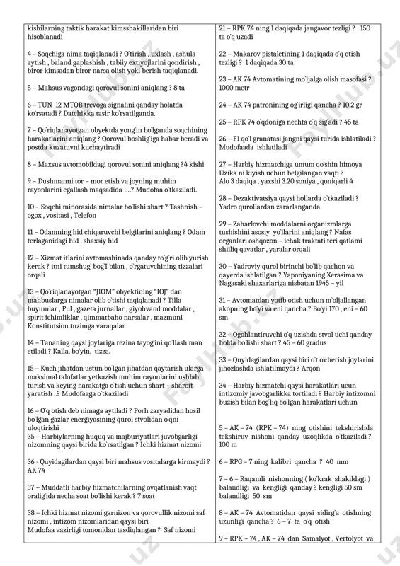 hi taqiqlanadi ? tilla buyumlar , pul , gazeta jurnallar , giyohvand moddalar , spirit ichimliklar , qimmatbaho narsalar , mazmuni konstitutsion tuzimga varaqalar 14 – tananing qaysi joylariga rezina tayog`ini qo`llash man etiladi ? kalla, bo`yin, tizza. 15 – kuch jihatdan ustun bo`lgan jihatdan qaytarish ularga maksimal talofatlar yetkazish muhim rayonlarini ushlab turish va keying harakatga o`tish uchun shart – sharoit yaratish ..? mudofaaga o`tkaziladi 16 – o`q otish deb nimaga aytiladi ? porh zaryadidan hosil bo`lgan gazlar energiyasining qurol stvolidan o`qni uloqtirishi 35 – harbiylarning huquq va majburiyatlari juvobgarligi nizomning qaysi birida ko`rsatilgan ? ichki hizmat nizomi 36 - quyidagilardan qaysi biri mahsus vositalarga kirmaydi ? ak 74 37 – muddatli harbiy hizmatchilarning ovqatlanish vaqt oralig`ida necha soat bo`lishi kerak ? 7 soat 38 – ichki hizmat nizomi garnizon va qorovullik nizomi saf nizomi , intizom nizomlaridan qaysi biri mudofaa vazirligi tomonidan tasdiqlangan ? saf nizomi 39 – …