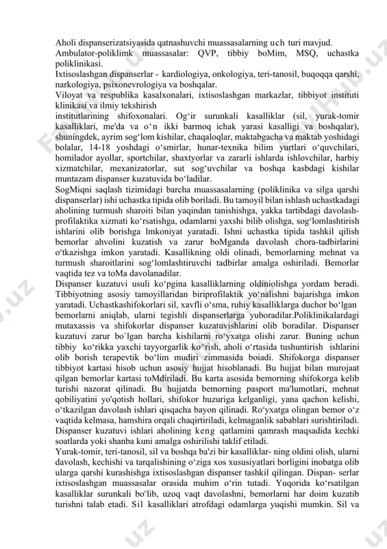 rning sogmigi va mehnat qobiliyatini tezroq tiklash uchun o‘z vaqtida davo va profilaktika tadbirlari o‘tkazish; dispanser hisobida turganlarning mehnat va turmush sharoitlarini o‘rganish hamda kasalliklar ko‘payishiga sabab boiadigan omillarni bartaraf etishni o4z zimmasiga oladi. aholi dispanserizatsiyasida qatnashuvchi muassasalarning uch turi mavjud. ambulator-poliklimk muassasalar: qvp, tibbiy bomim, msq, uchastka poliklinikasi. ixtisoslashgan dispanserlar - kardiologiya, onkologiya, teri-tanosil, buqoqqa qarshi, narkologiya, psixonevrologiya va boshqalar. viloyat va respublika kasalxonalari, ixtisoslashgan markazlar, tibbiyot instituti klinikasi va ilmiy tekshirish institutlarining shifoxonalari. og‘ir surunkali kasalliklar (sil, yurak-tomir kasalliklari, me'da va o‘n ikki barmoq ichak yarasi kasalligi va boshqalar), shuningdek, ayrim sog‘lom kishilar, chaqaloqlar, maktabgacha va maktab yoshidagi bolalar, 14-18 yoshdagi o‘smirlar, hunar-texnika bilim yurtlari o‘quvchilari, homilador ayollar, sportchilar, shaxtyorlar va zararli ishlarda ishlovchilar, harbiy xizmatchilar, mexanizatorlar, sut sog‘uvchilar va boshqa kasbdagi kishilar muntazam dispanser kuzatuvida bo‘ladilar. sogmiqni saqlash tizimidagi barcha muassasalarning (poliklinika va silga qarshi dispanserlar) ishi uchastka tipida olib boriladi. bu tamoyil bilan ishlash uchastkadagi aholining …