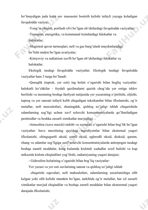 vaziyatlar. ekologik tusdagi favqulodda vaziyatlar ham 3 turga bo’linadi: -quruqlik (tuprok, yer osti) ing holati o’zgarishi bilan bogliq vaziyatlar: halokatli ko’chkilar - foydali qazilmalarni qazish chog’ida yer ostiga ishlov berilishi va insonning boshqa faoliyati natijasida yer yuzasining o’pirilishi, siljishi, tuproq va yer sanoati tufayli kelib chiqadigan toksikantlar bilan ifloslanishi, og’ir metallar, neft maxsulotlari, shuningdek, qishloq xo’jaligi ishlab chiqarishida odamlarning sog’ligi uchun xavf soluvchi konsentratsiyalarda qo’llaniladigan pestitsidlar va boshka zaxarli ximikatlar mavjudligi. -atmosfera (xavo muxiti) tarkibi va xossalari o’zgarishi bilan bog’lik bo’lgan vaziyatlar: havo muxitining quyidagi ingridiyentlar bilan ekstremal yuqori ifloslanishi, oltingugurtli oksid, azotli oksid, uglerodli oksid, dioksid, qurum, chang va odamlar sog’ligiga xavf soluvchi konsentratsiyalarda antropogen tusdagi boshqa zararli moddalar, keng kulamda kislotali xududlar xosil bulishi va kup miksorda kislota chiqindilari yog’ilishi, radiatsiyaning yuqori darajasi; - gidrosfera holatining o’zgarishi bilan bog’liq vaziyatlar: yer yuzasi va yer osti suvlarining sanoat va qishloq xo’jaligi ishlab chiqarishi oqavalari, neft mahsulotlari, odamlarning zaxarlanishiga olib …
